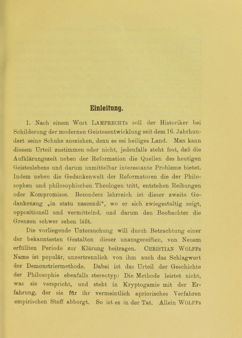 Einleitung. 1. Nach einem Wort LAMPRBCHTs soll der Historiker bei Schilderung der modernen Geistesentwicklung seit dem 16. Jahrhun- dert seine Schuhe ausziehen, denn es sei heiliges Land. Man kann diesem Urteil zustimmen oder nicht, jedenfalls steht fest, daß die Aufklärungszeit neben der Reformation die Quellen des heutigen Geisteslebens und darum unmittelbar interessante Probleme bietet. Indem neben die Gedankenwelt der Reformatoren die der Philo- sophen und philosophischen Theologen tritt, entstehen Reibungen oder Kompromisse. Besonders lehrreich ist dieser zweite Ge- dankenzug „in statu nascendi“, wo er sich zwiegestaltig zeigt, oppositionell und vermittelnd, und darum den Beobachter die Grenzen schwer sehen läßt. Die vorliegende Untersuchung will durch BeUachtung einer der bekanntesten Gestalten dieser unausgereiften, von Neuem erfüllten Periode zur Klärung beitragen. CHRISTIAN WOLFFs Name ist populär, unzertrennlich von ihm auch das Schlagwort der Demonstriermethode. Dabei ist das Urteil der Geschichte der Philosophie ebenfalls stereotyp: Die Methode leistet nicht, was sie verspricht, und steht in Kryptogamie mit der Er- fahrung, der sie für ihr vermeintlich apriorisches Verfahren empirischen Stoff abborgt. So ist es in der Tat. Allein WOLFFs