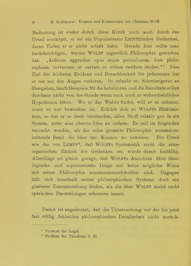 Bedeutung ist weder durch diese Kritik noch auch durch das Urteil erschöpft, er sei ein Popularisator LEIBNIZscher Gedanken, deren Tiefen er er nicht erfaßt habe. Gerade hier sollte man berücksichtigen, warum WOLPP eigentlich Philosophie getrieben hat. „Arduum aggredior opus atque periculosum, dum philo- sophiam universam et certam et utilem reddere studeo.“^ Dies Ziel der höchsten Evidenz und Brauchbarkeit für jedermann hat er nie aus den Augen verloren. So erlaubt er. Schwierigeres zu übergehen, häuft Beispiele für die hebetiores, und die Resultate sollen durchaus nicht von der Gnade wenn auch noch so wahrscheinlicher Hypothesen leben. Wo er das Wahre findet, will er es nehmen, wenn es nur beweisbar ist. Erklärt sich so WOLPPs Elektizis- mus, so hat er es doch verstanden, allen Stoff relativ gut in ein System, unter eine oberste Idee zu ordnen. Es soll im folgenden versucht werden, als das seine gesamte Philosophie zusammen- haltende Band die Idee des Kosmos zu erweisen. Ein Urteil wie das von LemPP^, daß WOLPPs Systematik nicht die einer organischen Einheit der Gedanken sei, würde damit hinfällig. Allerdings sei gleich gesagt, daß WOLPPs Ansichten über theo- logische und supranaturale Dinge auf keine mögliche Weise mit seiner Philosophie zusammenzuschweißen sind. Dagegen läßt sich innerhalb seines philosophischen Systems doch ein glatterer Zusammenhang finden, als die über WOLPP meist recht spärlichen Darstellungen erkennen lassen. Damit ist angedeutet, daß die Untersuchung vor der bis jetzt fast völlig fehlenden philosophischen Detailarbeit nicht zurück- > * Vorwort der Logik. * Problem der Theodicee S. 65.