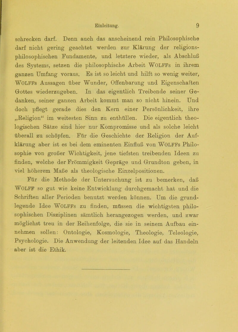 schrecken darf. Denn auch das anscheinend rein Philosophische darf nicht gering geachtet werden zur Klärung der religions- philosophischen Fundamente, und letztere wieder, als Abschluß des Systems, setzen die philosophische Arbeit WOLFFs in ihrem ganzen Umfang voraus. Es ist so leicht und hilft so wenig weiter, WOLFFs Aussagen über Wunder, Offenbarung und Eigenschaften Gottes wiederzugeben. In das eigentlich Treibende seiner Ge- danken, seiner ganzen Arbeit kommt man so nicht hinein. Und doch pflegt gerade dies den Kern einer Persönlichkeit, ihre „Religion“ im weitesten Sinn zu enthüllen. Die eigentlich theo- logischen Sätze sind hier nur Kompromisse und als solche leicht überall zu schöpfen. Für die Geschichte der Religion der Auf- klärung aber ist es bei dem eminenten Einfluß von WOLFFs Philo- sophie von großer Wichtigkeit, jene tiefsten treibenden Ideen zu finden, welche der Frömmigkeit Gepräge und Grundton geben, in viel höherem Maße als theologische Einzelpositionen. Für die Methode der Untersuchung ist zu bemerken, daß WOLFF so gut wie keine Entwicklung durchgemacht hat und die Schriften aller Perioden benutzt werden können. Um die grund- legende Idee WOLFFs zu finden, müssen die wichtigsten philo- sophischen Disziplinen sämtlich herangezogen werden, und zwar möglichst treu in der Reihenfolge, die sie in seinem Aufbau ein- nehmen sollen: Ontologie, Kosmologie, Theologie, Teleologie, Psychologie. Die Anwendung der leitenden Idee auf das Handeln aber ist die Ethik.