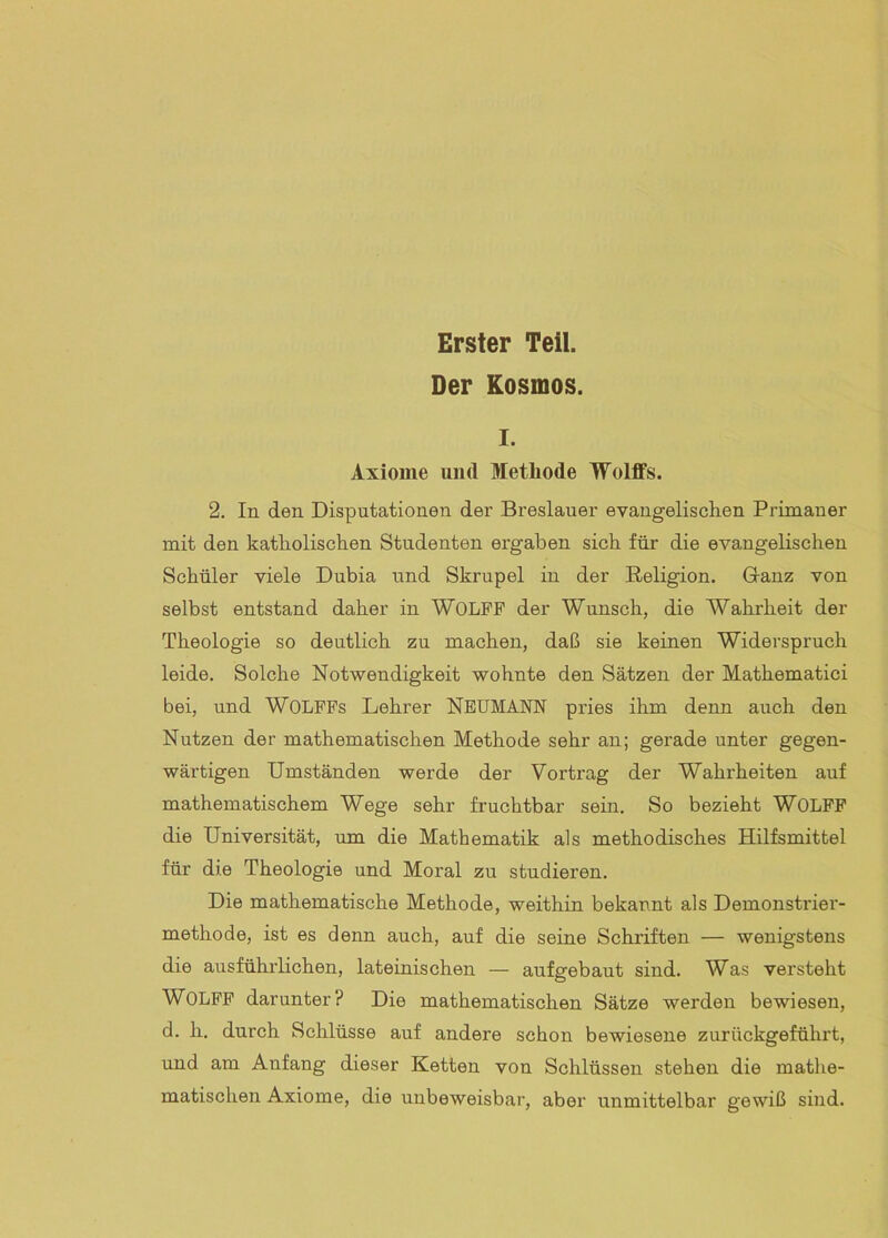 Erster Teil. Der Kosmos. I. Axiome und Methode TTolffs. 2. In den Disputationen der Breslauer evangelisclien Primaner mit den katholischen Studenten ergaben sich für die evangelischen Schüler viele Dubia und Skrupel in der Religion. Ganz von selbst entstand daher in WOLFF der Wunsch, die Wahrheit der Theologie so deutlich zu machen, daß sie keinen Widerspruch leide. Solche Notwendigkeit wohnte den Sätzen der Mathematici bei, und WOLFFs Lehrer NBTJMANN pries ihm denn auch den Nutzen der mathematischen Methode sehr an; gerade unter gegen- wärtigen Umständen werde der Vortrag der Wahrheiten auf mathematischem Wege sehr fruchtbar sein. So bezieht WOLFF die Universität, um die Mathematik als methodisches Hilfsmittel für die Theologie und Moral zu studieren. Die mathematische Methode, weithin bekannt als Demonstrier- methode, ist es denn auch, auf die seine Schriften — wenigstens die ausführlichen, lateinischen — aufgebaut sind. Was versteht WOLFF darunter? Die mathematischen Sätze werden bewiesen, d. h. durch Schlüsse auf andere schon bewiesene zurückgeführt, und am Anfang dieser Ketten von Schlüssen stehen die mathe- matischen Axiome, die unbeweisbar, aber unmittelbar gewiß sind.