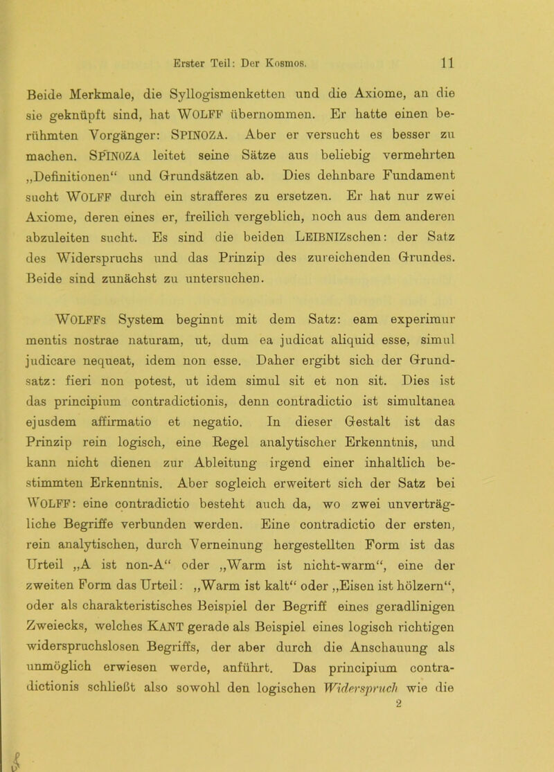 Beide Merkmale, die Syllogismenketten und die Axiome, an die sie geknüpft sind, hat WOLFF übernommen. Er hatte einen be- rühmten Vorgänger: SPINOZA. Aber er versucht es besser zu machen. SP'lNüZA leitet seine Sätze aus beliebig vermehrten „Definitionen“ und Grundsätzen ab. Dies dehnbare Fundament sucht WOLFF durch ein strafferes zu ei’setzen. Er hat nur zwei Axiome, deren eines er, freilich vergeblich, noch aus dem anderen abzuleiten sucht. Es sind die beiden LEIBNIZschen: der Satz des Widerspruchs und das Prinzip des zureichenden Grundes. Beide sind zunächst zu untersuchen. WOLFFs System beginnt mit dem Satz: eam experimur mentis nostrae naturam, ut, dum ea judicat aliquid esse, simul judicare nequeat, idem non esse. Daher ergibt sich der Grund- satz: fieri non potest, ut idem simul sit et non sit. Dies ist das principium contradictionis, denn contradictio ist simultanea ejusdem affirmatio et negatio. In dieser Gestalt ist das Prinzip rein logisch, eine Regel analytischer Erkenntnis, und kann nicht dienen zur Ableitung irgend einer inhaltlich be- stimmten Erkenntnis. Aber sogleich erweitert sich der Satz bei WOLFF: eine contradictio besteht auch da, wo zwei unverträg- liche Begriffe verbunden werden. Eine contradictio der ersten, rein analytischen, durch Verneinung hergestellten Form ist das Urteil „A ist non-A“ oder „Warm ist nicht-warm“, eine der zweiten Form das Urteil: „Warm ist kalt“ oder „Eisen ist hölzern“, oder als charakteristisches Beispiel der Begriff eines gei*adlinigen Zweiecks, welches Kant gerade als Beispiel eines logisch richtigen widerspruchslosen Begriffs, der aber durch die Anschauung als unmöglich erwiesen werde, anführt. Das principium contra- dictionis schließt also sowohl den logischen Widerspruch wie die 2