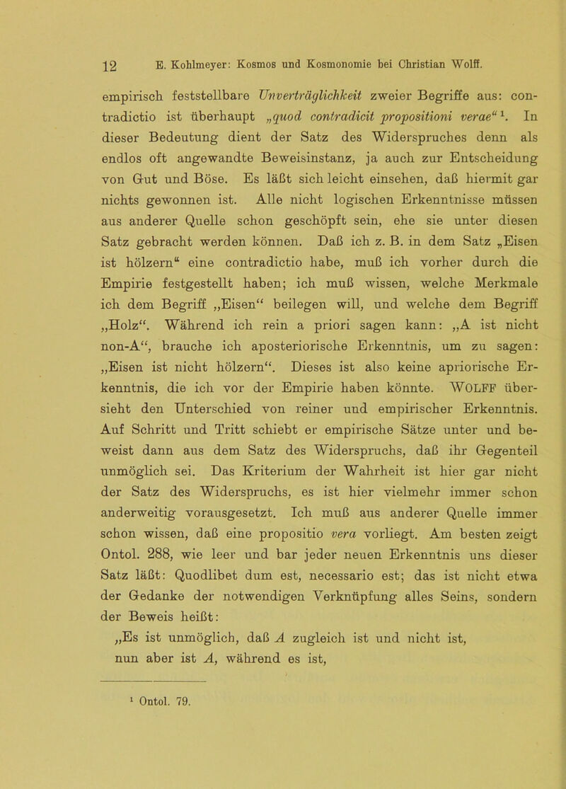 empirisch feststellbare Unverträglichkeit zweier Begriffe aus: con- tradictio ist überhaupt „quod contradicit propositioni verae“^. In dieser Bedeutung dient der Satz des Widerspruches denn als endlos oft angewandte Beweisinstanz, ja auch zur Entscheidung von Gut und Böse. Es läßt sich leicht einsehen, daß hiermit gar nichts gewonnen ist. Alle nicht logischen Erkenntnisse müssen aus anderer Quelle schon geschöpft sein, ehe sie unter diesen Satz gebracht werden können. Daß ich z. B. in dem Satz „Eisen ist hölzern“ eine contradictio habe, muß ich vorher durch die Empirie festgestellt haben; ich muß wissen, welche Merkmale ich dem Begriff „Eisen“ beilegen will, und welche dem Begriff „Holz“. Während ich rein a priori sagen kann: „A ist nicht non-A“, brauche ich aposteriorische Erkenntnis, um zu sagen: „Eisen ist nicht hölzern“. Dieses ist also keine apriorische Er- kenntnis, die ich vor der Empirie haben könnte. WOLPF über- sieht den Unterschied von reiner und empirischer Erkenntnis. Auf Schritt und Tritt schiebt er empirische Sätze unter und be- weist dann aus dem Satz des Widerspruchs, daß ihr Gegenteil unmöglich sei. Das Kriterium der Wahrheit ist hier gar nicht der Satz des Widerspruchs, es ist hier vielmehr immer schon anderweitig vorausgesetzt. Ich muß aus anderer Quelle immer schon wissen, daß eine propositio vera vorliegt. Am besten zeigt Ontol. 288, wie leer und bar jeder neuen Erkenntnis uns dieser Satz läßt: Quodlibet dum est, necessario est; das ist nicht etwa der Gedanke der notwendigen Verknüpfung alles Seins, sondern der Beweis heißt: „Es ist unmöglich, daß Ä zugleich ist und nicht ist, nun aber ist Ä, während es ist,