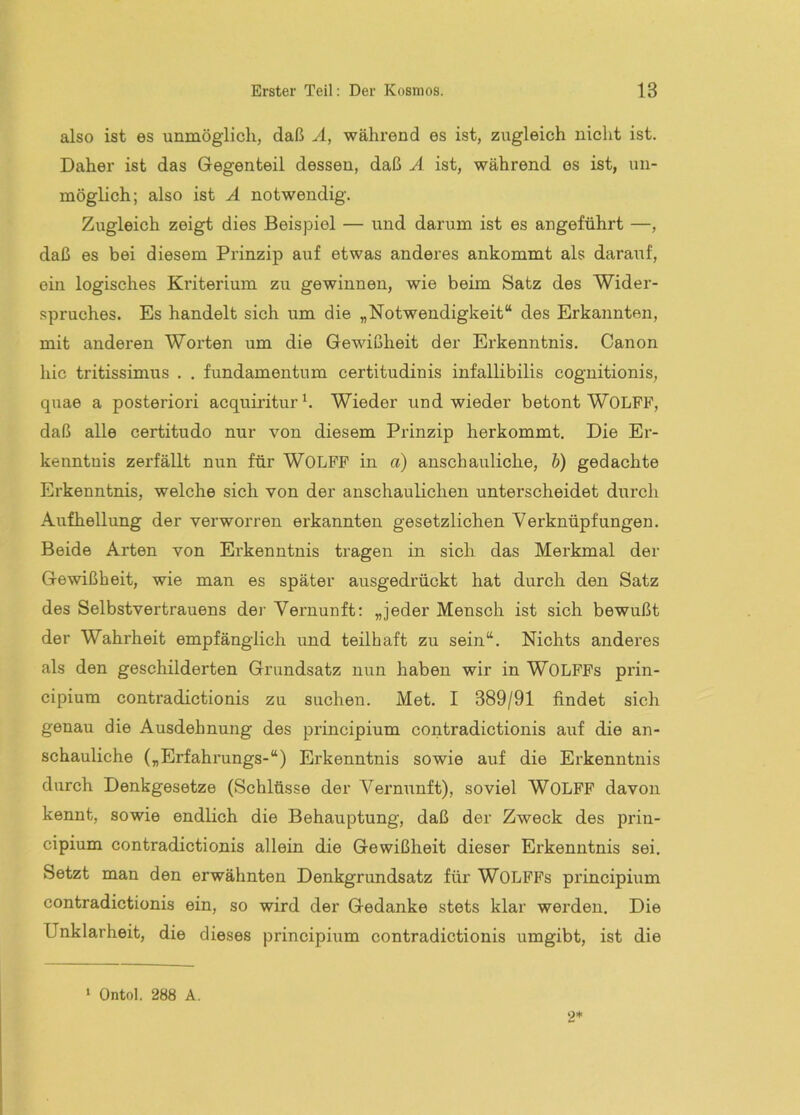 also ist es unmöglich, daß Ä, während es ist, zugleich niclit ist. Daher ist das Gegenteil dessen, daß Ä ist, während es ist, un- möglich; also ist A notwendig. Zugleich zeigt dies Beispiel — und darum ist es angeführt —, daß es bei diesem Prinzip auf etwas anderes ankommt als daraiif, ein logisches Kriterium zu gewinnen, wie beim Satz des Wider- .spruches. Es handelt sich um die „Notwendigkeit“ des Erkannten, mit anderen Worten um die Gewißheit der Erkenntnis. Canon hie tritissimus . . fundamentnm certitudinis infallibilis cognitionis, quae a posteriori acquiriturh Wieder und wieder betont WOLFF, daß alle certitudo nur von diesem Prinzip herkommt. Die Er- kenntnis zerfällt nun für WOLFF in a) anschauliche, b) gedachte Erkenntnis, welche sich von der anschaulichen unterscheidet durch Aufhellung der verworren erkannten gesetzlichen Verknüpfungen. Beide Arten von Erkenntnis tragen in sich das Merkmal der Gewißheit, wie man es später ausgedrückt hat durch den Satz des Selbstvertrauens der Vernunft: „jeder Mensch ist sich bewußt der Wahrheit empfänglich und teilhaft zu sein“. Nichts anderes als den geschilderten Grundsatz nim haben wir in WOLFFs prin- cipium contradictionis zu suchen. Met. I 389/91 findet sich genau die Ausdehnung des principium contradictionis auf die an- schauliche („Erfahrungs-“) Erkenntnis sowie auf die Erkenntnis durch Denkgesetze (Schlüsse der Vernunft), soviel WOLFF davon kennt, sowie endlich die Behauptung, daß der Zweck des prin- cipium contradictionis allein die Gewißheit dieser Erkenntnis sei. Setzt man den erwähnten Denkgrundsatz für WOLFFs principium contradictionis ein, so wird der Gedanke stets klar werden. Die Unklarheit, die dieses principium contradictionis umgibt, ist die ‘ Ontol, 288 A. 2*