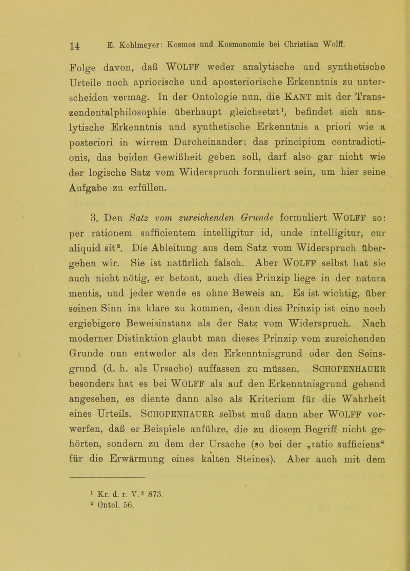 Folge davon, daß WOLFF weder analytische und synthetische Urteile noch apriorische und aposteriorische Erkenntnis zu unter- scheiden vermag. In der Ontologie nun, die KaNT mit der Trans- zendentalphilosophie überhaupt gleichsetzt', befindet sich ana- lytische Erkenntnis und synthetische Erkenntnis a priori wie a posteriori in wirrem Durcheinander; das principium contradicti- onis, das beiden Grewißheit geben soll, darf also gar nicht wie der logische Satz vom Widerspruch formuliert sein, um hier seine Aufgabe zu erfüllen. 3, Den Satz vom zureichenden Grunde formuliert WOLFF so: per rationem sufficientem intelligitur id, unde intelligitur, cur aliquid sit. Die Ableitung aus dem Satz vom Widerspruch über- gehen wir. Sie ist natürlich falsch. Aber WOLFF selbst hat sie auch nicht nötig, er betont, auch dies Prinzip liege in der natm’a mentis, und jeder wende es ohne Beweis an. Es ist wichtig, über seinen Sinn ins klare zu kommen, denn dies Prinzip ist eine noch ergiebigere Beweisinstanz als der Satz vom Widerspruch. Nach moderner Distinktion glaubt man dieses Prinzip vom zureichenden Grunde nun entweder als den Erkenntnisgrund oder den Seins- grund (d. h. als Ursache) auffassen zu müssen. SCHOPENHAUER besonders hat es bei WOLFF als auf den Erkenntnisgrund gehend angesehen, es diente dann also als Kriterium für die Wahrheit eines Urteils. SCHOPENHAUER selbst muß dann aber WOLFF vor- werfen, daß er Beispiele anführe, die zu diesena Begriff nicht ge- hörten, sondern zu dem der Ursache (so bei der „ratio sufficiens“ « für die Erwärmung eines kalten Steines). Aber auch mit dem ‘ Kr. d. r. V. * 873. Ontol. 56.