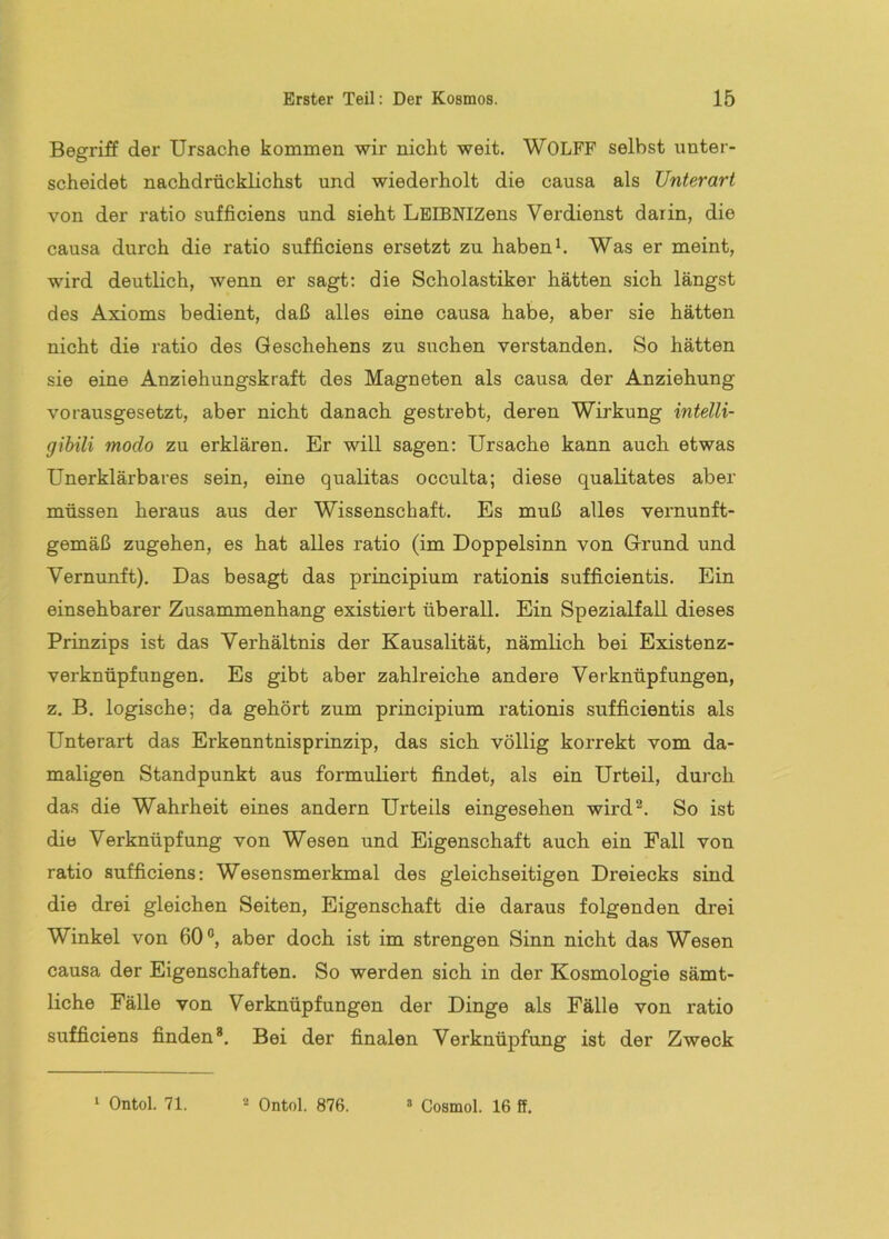 Begriff der Ursache kommen wir nicht weit. WOLFF selbst unter- scheidet nachdrücklichst und wiederholt die causa als Unterart von der ratio sufficiens und sieht LEIBNIZens Verdienst darin, die causa durch die ratio sufficiens ersetzt zu haben h Was er meint, wird deutlich, wenn er sagt; die Scholastiker hätten sich längst des Axioms bedient, daß alles eine causa habe, aber sie hätten nicht die ratio des Geschehens zu suchen verstanden. So hätten sie eine Anziehungskraft des Magneten als causa der Anziehung vorausgesetzt, aber nicht danach gestrebt, deren Wirkung intelli- gihili modo zu erklären. Er will sagen; Ursache kann auch etwas Unerklärbares sein, eine qualitas occulta; diese qualitates aber müssen heraus aus der Wissenschaft. Es muß alles veimunft- gemäß zugehen, es hat alles ratio (im Doppelsinn von Grund und Vernunft). Das besagt das principium rationis sufficientis. Ein einsehbarer Zusammenhang existiert überall. Ein Spezialfall dieses Prinzips ist das Verhältnis der Kausalität, nämlich bei Existenz- verknüpfungen. Es gibt aber zahlreiche andere Verknüpfungen, z. B. logische; da gehört zum principium rationis sufficientis als Unterart das Erkenntnisprinzip, das sich völlig korrekt vom da- maligen Standpunkt aus formuliert findet, als ein Urteil, durch das die Wahrheit eines andern Urteils eingesehen wird^. So ist die Verknüpfung von Wesen und Eigenschaft auch ein Fall von ratio sufficiens; Wesensmerkmal des gleichseitigen Dreiecks sind die drei gleichen Seiten, Eigenschaft die daraus folgenden drei Winkel von 60°, aber doch ist im strengen Sinn nicht das Wesen causa der Eigenschaften. So werden sich in der Kosmologie sämt- liche Fälle von Verknüpfungen der Dinge als Fälle von ratio sufficiens finden*. Bei der finalen Verknüpfung ist der Zweck