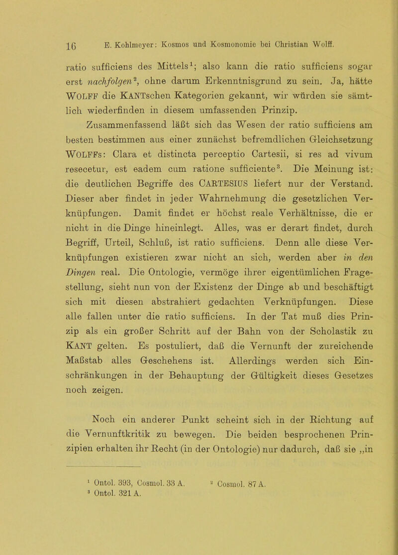 ratio siifficiens des Mittels^; also kann die ratio sufficiens sogar erst nachfolgend, ohne darum Erkenntnisgrund zu sein. Ja, hätte Wolfe die KANTschen Kategorien gekannt, wir würden sie sämt- lich wiederfinden in diesem umfassenden Prinzip. Zusammenfassend läßt sich das Wesen der ratio sufficiens am besten bestimmen aus einer zunächst befremdlichen Gi-leichsetzung WOLPFs: Clara et distincta perceptio Cartesii, si res ad vivum resecetur, est eadem cum ratione sufficienteDie Meinung ist: die deutlichen Begriffe des OARTESIüS liefert nur der Verstand. Dieser aber findet in jeder Wahrnehmung die gesetzlichen Ver- knüpfungen. Damit findet er höchst reale Verhältnisse, die er nicht in die Dinge hineinlegt. Alles, was er derart findet, durch Begriff, Urteil, Schluß, ist ratio sufficiens. Denn alle diese Ver- knüpfungen existieren zwar nicht an sich, werden aber in den Dingen real. Die Ontologie, vermöge ihrer eigentümlichen Frage- stellung, sieht nun von der Existenz der Dinge ab und beschäftigt sich mit diesen abstrahiert gedachten Verknüpfungen. Diese alle fallen unter die ratio sufficiens. In der Tat muß dies Prin- zip als ein großer Schritt auf der Bahn von der Scholastik zu Kant gelten. Es postuliert, daß die Vernunft der zureichende Maßstab alles G-eschehens ist. Allerdings werden sich Ein- schränkungen in der Behauptung der Gültigkeit dieses Gesetzes noch zeigen. Noch ein anderer Punkt scheint sich in der Richtung auf die Vernunftkritik zu bewegen. Die beiden besprochenen Prin- zipien erhalten ihr Recht (in der Ontologie) nur dadurch, daß sie „in ‘ üntol. 393, Gosmol. 33 A. ’ Ontol. 321 A. - Gosmol. 87 A.