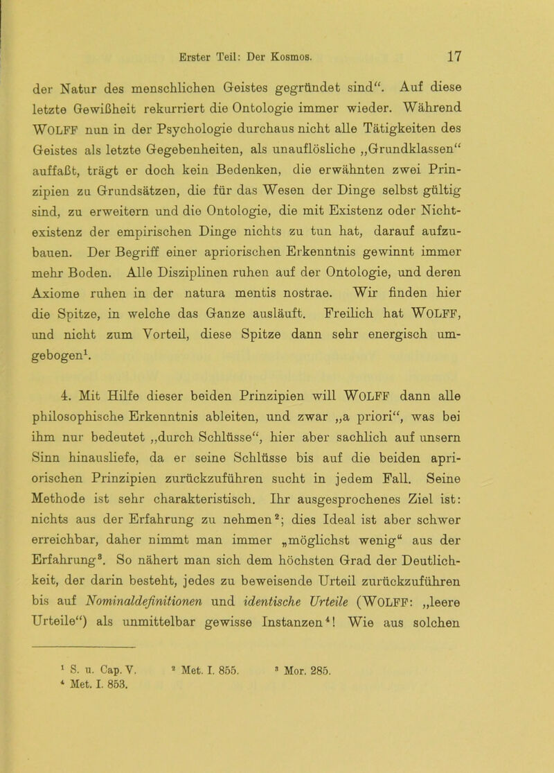 der Natur des menschlichen Geistes gegründet sind''. Auf diese letzte Gewißheit rekurriert die Ontologie immer wieder. Während Wolfe nun in der Psychologie durchaus nicht alle Tätigkeiten des Geistes als letzte Gegebenheiten, als unauflösliche „Grundklassen“ auffaßt, trägt er doch kein Bedenken, die erwähnten zwei Prin- zipien zu Grundsätzen, die für das Wesen der Dinge selbst gültig sind, zu erweitern und die Ontologie, die mit Existenz oder Nicht- existenz der empirischen Dinge nichts zu tun hat, darauf aufzu- baiien. Der Begriff einer apriorischen Erkenntnis gewinnt immer mehr Boden. Alle Disziplinen ruhen auf der Ontologie, und deren Axiome ruhen in der natura mentis nostrae. Wir finden hier die Spitze, in welche das Ganze ausläuft. Freilich hat WOLFF, und nicht zum Vorteil, diese Spitze dann sehr energisch um- gebogen^. 4. Mit Hilfe dieser beiden Prinzipien will WOLFF dann alle philosophische Erkenntnis ableiten, und zwar „a priori“, was bei ihm nur bedeutet „durch Schlüsse“, hier aber sachlich auf unsern Sinn hinausliefe, da er seine Schlüsse bis auf die beiden apri- orischen Prinzipien zurückzuführen sucht in jedem Fall. Seine Methode ist sehr charakteristisch. Ihr ausgesprochenes Ziel ist: nichts aus der Erfahrung zu nehmen^; dies Ideal ist aber schwer erreichbar, daher nimmt man immer „möglichst wenig“ aus der Erfahrung®. So nähert man sich dem höchsten Grad der Deutlich- keit, der darin besteht, jedes zu beweisende Urteil zurückzuführen bis auf Nominaldefinitionen und identische Urteile (WOLFP: „leere Urteile“) als unmittelbar gewisse Instanzen*! Wie aus solchen ‘ S. u. Cap.V. ‘ Met. I. 853. Met. I. 855. •’ Mor. 285.