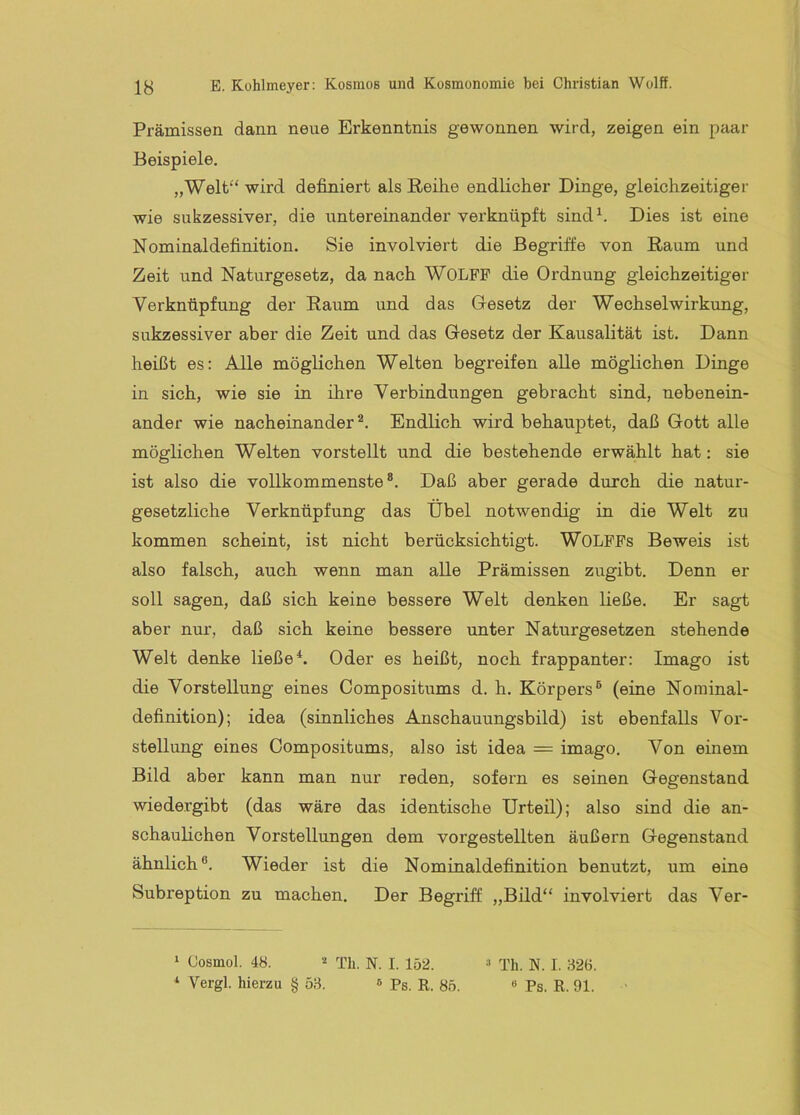 Prämissen dann neue Erkenntnis gewonnen wird, zeigen ein paar Beispiele. „Welt“ wird definiert als Reihe endlicher Dinge, gleichzeitiger wie sukzessiver, die untereinander verknüpft sind^. Dies ist eine Nominaldefinition. Sie involviert die Begriffe von Raum und Zeit und Naturgesetz, da nach WOLFF die Ordnung gleichzeitiger Verknüpfung der Raum und das Gesetz der Wechselwirkung, sukzessiver aber die Zeit und das Gesetz der Kausalität ist. Dann heißt es: Alle möglichen Welten begreifen alle möglichen Dinge in sich, wie sie in ihre Verbindungen gebracht sind, nebenein- ander wie nacheinander®. Endlich wird behauptet, daß Gott alle möglichen Welten vorstellt und die bestehende erwählt hat: sie ist also die vollkommenste®. Daß aber gerade durch die natur- gesetzliche Verknüpfung das Übel notwendig in die Welt zu kommen scheint, ist nicht berücksichtigt. WOLFFs Beweis ist also falsch, auch wenn man alle Prämissen zugibt. Denn er soll sagen, daß sich keine bessere Welt denken ließe. Er sagt aber nur, daß sich keine bessere unter Naturgesetzen stehende Welt denke ließe*. Oder es heißt, noch frappanter: Imago ist die Vorstellung eines Compositums d. h. Körpers® (eine Norainal- definition); idea (sinnliches Anschauungsbild) ist ebenfalls Vor- stellung eines Compositums, also ist idea = imago. Von einem Bild aber kann man nur reden, sofern es seinen Gegenstand wiedergibt (das wäre das identische Urteil); also sind die an- schaulichen Vorstellungen dem vorgestellten äußern Gegenstand ähnlich®. Wieder ist die Nominaldefinition benutzt, um eine Subreption zu machen. Der Begriff „Bild“ involviert das Ver- ‘ (Josmol. 48. Th. N. I. 152. ^ Vergl. hierzu § 5.8. » Ps. R. 85. “ Th. N. I. 826. « Ps. R. 91.
