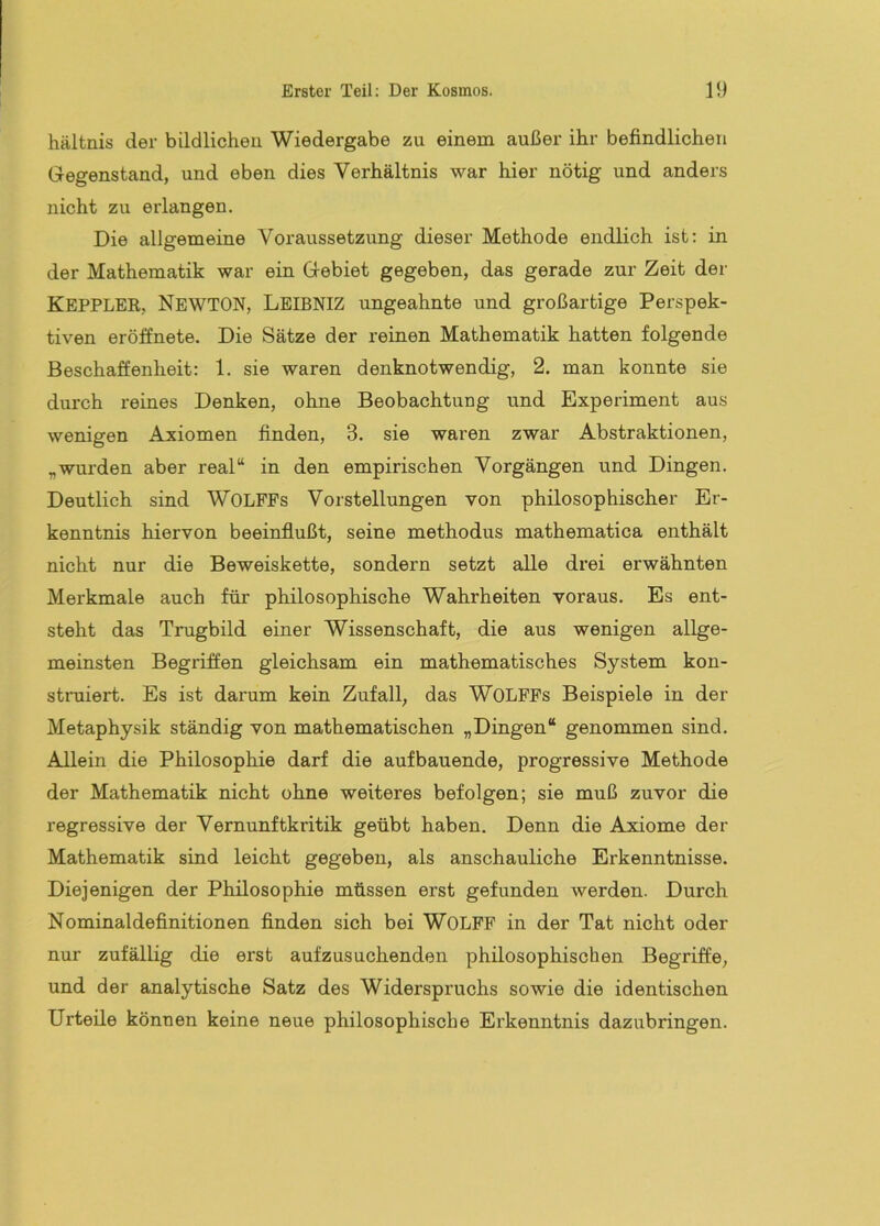 hältnis der bildlicheu Wiedergabe zu einem außer ihr befindlichen Gregenstand, und eben dies Verhältnis war hier nötig und anders nicht zu erlangen. Die allgemeine Voraussetzung dieser Methode endlich ist: in der Mathematik war ein Gebiet gegeben, das gerade zur Zeit der KEPPLER, Newton, Leibniz ungeahnte und großartige Perspek- tiven eröffnete. Die Sätze der reinen Mathematik hatten folgende Beschaffenheit: 1. sie waren denknotwendig, 2. man konnte sie durch reines Denken, ohne Beobachtung und Experiment aus wenigen Axiomen finden, 3. sie waren zwar Abstraktionen, „wurden aber real“ in den empirischen Vorgängen und Dingen. Deutlich sind WOLFFs Vorstellungen von philosophischer Er- kenntnis hiervon beeinflußt, seine methodus mathematica enthält nicht nur die Beweiskette, sondern setzt alle drei erwähnten Merkmale auch für philosophische Wahrheiten voraus. Es ent- steht das Trugbild einer Wissenschaft, die aus wenigen allge- meinsten Begriffen gleichsam ein mathematisches System kon- stniiert. Es ist darum kein Zufall, das WOLFFs Beispiele in der Metaphysik ständig von mathematischen „Dingen“ genommen sind. Allein die Philosophie darf die aufbauende, progressive Methode der Mathematik nicht ohne weiteres befolgen; sie muß zuvor die regressive der Vernunftkritik geübt haben. Denn die Axiome der Mathematik sind leicht gegeben, als anschauliche Erkenntnisse. Diejenigen der Philosophie müssen erst gefunden werden. Durch Nominaldefinitionen finden sich bei WOLFF in der Tat nicht oder nur zufällig die erst aufzusuchenden philosophischen Begriffe, und der analytische Satz des Widerspruchs sowie die identischen Urteile können keine neue philosophische Erkenntnis dazubringen.
