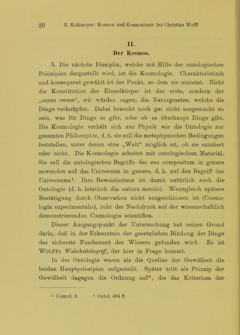 II. Der Kosmos. 5. Die nächste Disziplin, welche mit Hilfe der ontologischen Prinzipien dargestellt wird, ist die Kosmologie, Charakteristisch und konsequent gewählt ist der Punkt, an dem sie einsetzt. Nicht die Konstitution der Einzelkörper ist das erste, sondern der „nexus rerum“, wir würden sagen, die Naturgesetze, welche die Dinge verknüpfen. Dabei braucht noch gar nicht ausgemacht zu sein, was für Dinge es gibt, oder ob es überhaupt Dinge gibt. Die Kosmologie verhält sich zur Physik wie die Ontologie zur gesamten Philosophie, d. h. sie soll die metaphysischen Bedingungen feststellen, unter denen eine „Welt“ möglich ist, ob sie existiert oder nicht. Die Kosmologie arbeitet mit ontologischem Material. Sie soll die ontologischen Begriffe des ens compositum in genere anwenden auf das Universum in genere, d. h. auf den Begriff des Universums^. Ihre Beweisinstanz ist damit natürlich auch die Ontologie (d. h, letztlich die natura mentis). Wenngleich spätere Bestätigung durch Observation nicht ausgeschlossen ist (Cosmo- logia experimentalis), ruht der Nachdruck auf der wissenschaftlich demonstrierenden Cosmologia scientifica. Dieser Ausgangspunkt der Untersuchung hat seinen Grund darin, daß in der Erkenntnis der gesetzlichen Bindung der Dinge das sicherste Fundament des Wissens gefunden wird. Es ist WOLPPs Wahrheitshegriff, der hier in Frage kommt. In der Ontologie waren als die Quellen der Gewißheit die beiden Hauptprinzipien aufgestellt. Später tritt als Prinzip der Gewißheit dagegen die Ordnung auf^, die das Kriterium der ‘ Cosmol. 2. Ontol. 494 ff.