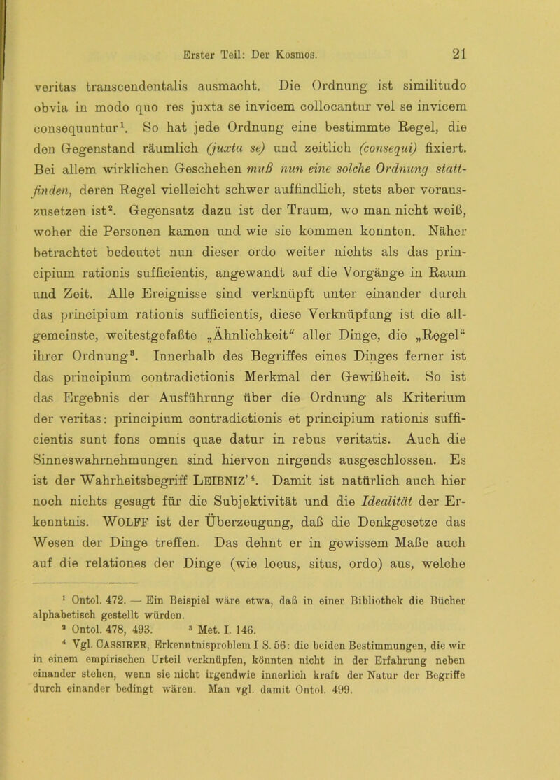 veritas transcendentalis ausmacht. Die Ordnung ist similitudo ob via in modo quo res juxta se invicem collocantur vei se invicem consequuntur^ So hat jede Ordnung eine bestimmte Regel, die den Gegenstand räumlich (juxta se) und zeitlich (consequi) fixiert. Bei allem wirklichen Geschehen muß nun eine solche Ordnung stati- ßnden, deren Regel vielleicht schwer auffindlich, stets aber voraus- zusetzen isO* *. Gegensatz dazu ist der Traum, wo man nicht weiß, woher die Personen kamen und wie sie kommen konnten. Näher betrachtet bedeutet nun dieser ordo weiter nichts als das prin- cipium rationis sufficientis, angewandt auf die Vorgänge in Raum und Zeit. Alle Ereignisse sind verknüpft unter einander durch das principium rationis sufficientis, diese Verknüpfung ist die all- gemeinste, weitestgefaßte „Ähnlichkeit“ aller Dinge, die „Regel“ ihrer Ordnung“. Innerhalb des Begriffes eines Dinges ferner ist das principium contradictionis Merkmal der Gewißheit. So ist das Ergebnis der Ausführung über die Ordnung als Kriterium der veritas: principium contradictionis et principium rationis suffi- cientis sunt fons omnis quae datur in rebus veritatis. Auch die Sinneswahrnehmungen sind hiervon nirgends ausgeschlossen. Es ist der Wahrheitsbegriff LeIBNIZ’*. Damit ist natürlich auch hier noch nichts gesagt für die Subjektivität und die Idealität der Er- kenntnis. WOLFF ist der Überzeugung, daß die Denkgesetze das Wesen der Dinge treffen. Das dehnt er in gewissem Maße auch auf die relationes der Dinge (wie locus, situs, ordo) aus, welche '■ Ontol. 472. — Ein Beispiel wäre etwa, daß in einer Bibliothek die Bücher alphabetisch gestellt würden. > Ontol. 478, 493. » Met. I. 146. * Vgl. Cassirbr, Erkenntnisproblem I S. 56; die beiden Bestimmungen, die wir in einem empirischen Urteil verknüpfen, könnten nicht in der Erfahrung neben einander stehen, wenn sie lücht irgendwie innerlich kraft der Natur der Begriffe durch einander bedingt wären. Man vgl. damit Ontol. 499.