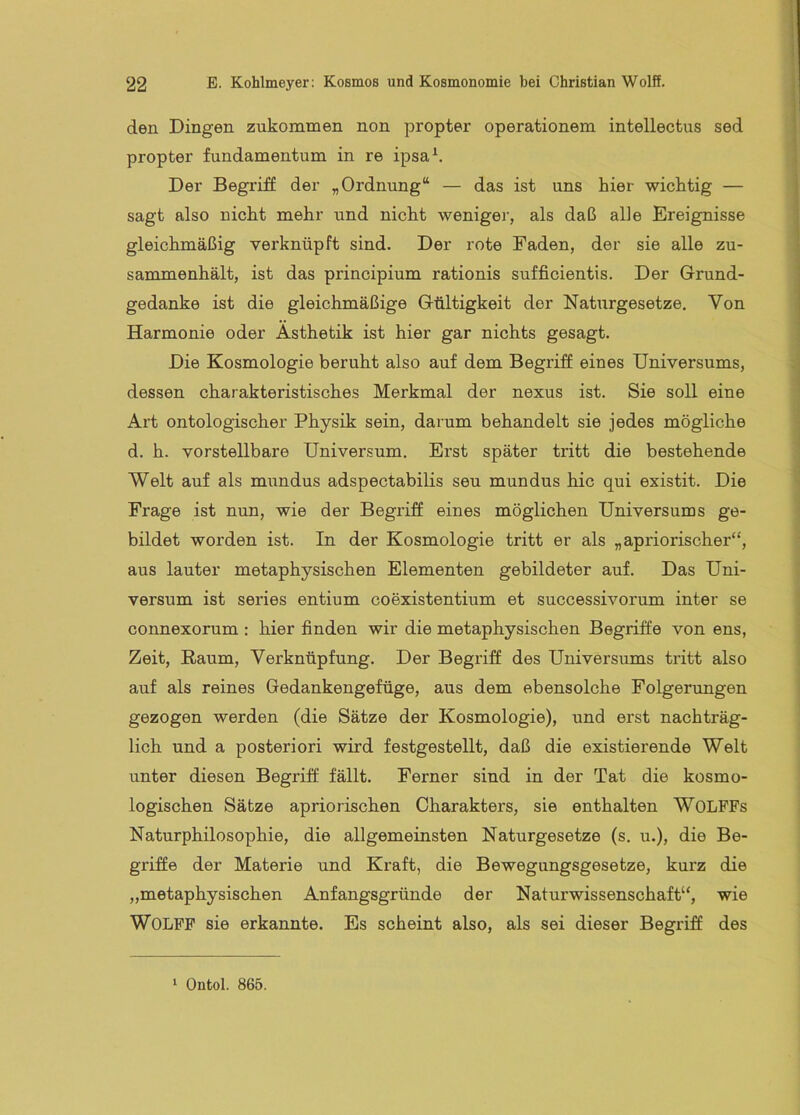 den Dingen zukommen non propter Operationen! intellectus sed propter fundamentum in re ipsa^. Der Begriff der „Ordnung“ — das ist uns hier wichtig — sagt also nicht mehr und nicht weniger, als daß alle Ereignisse gleichmäßig verknüpft sind. Der rote Faden, der sie alle zu- sammenhält, ist das principium rationis sufficientis. Der Grund- gedanke ist die gleichmäßige Gültigkeit der Naturgesetze. Von Harmonie oder Ästhetik ist hier gar nichts gesagt. Die Kosmologie beruht also auf dem Begriff eines Universums, dessen charakteristisches Merkmal der nexus ist. Sie soll eine Art ontologischer Physik sein, darum behandelt sie jedes mögliche d. h. vorstellbare Universum. Erst später tritt die bestehende Welt auf als mundus adspectabilis seu mundus hic qui existit. Die Frage ist nun, wie der Begriff eines möglichen Universums ge- bildet worden ist. In der Kosmologie tritt er als „apriorischer“, aus lauter metaphysischen Elementen gebildeter auf. Das Uni- versum ist series entium coexistentium et successivorum inter se connexorum : hier finden wir die metaphysischen Begriffe von ens, Zeit, Baum, Verknüpfung. Der Begriff des Universums tritt also auf als reines Gedankengefüge, aus dem ebensolche Folgerungen gezogen werden (die Sätze der Kosmologie), und erst nachträg- lich und a posteriori wird festgestellt, daß die existierende Welt unter diesen Begriff fällt. Ferner sind in der Tat die kosmo- logischen Sätze apriorischen Charakters, sie enthalten WOLFFs Naturphilosophie, die allgemeinsten Naturgesetze (s. u.), die Be- griffe der Materie und Kraft, die Bewegungsgesetze, kurz die „metaphysischen Anfangsgründe der Naturwissenschaft“, wie Wolff sie erkannte. Es scheint also, als sei dieser Begriff des