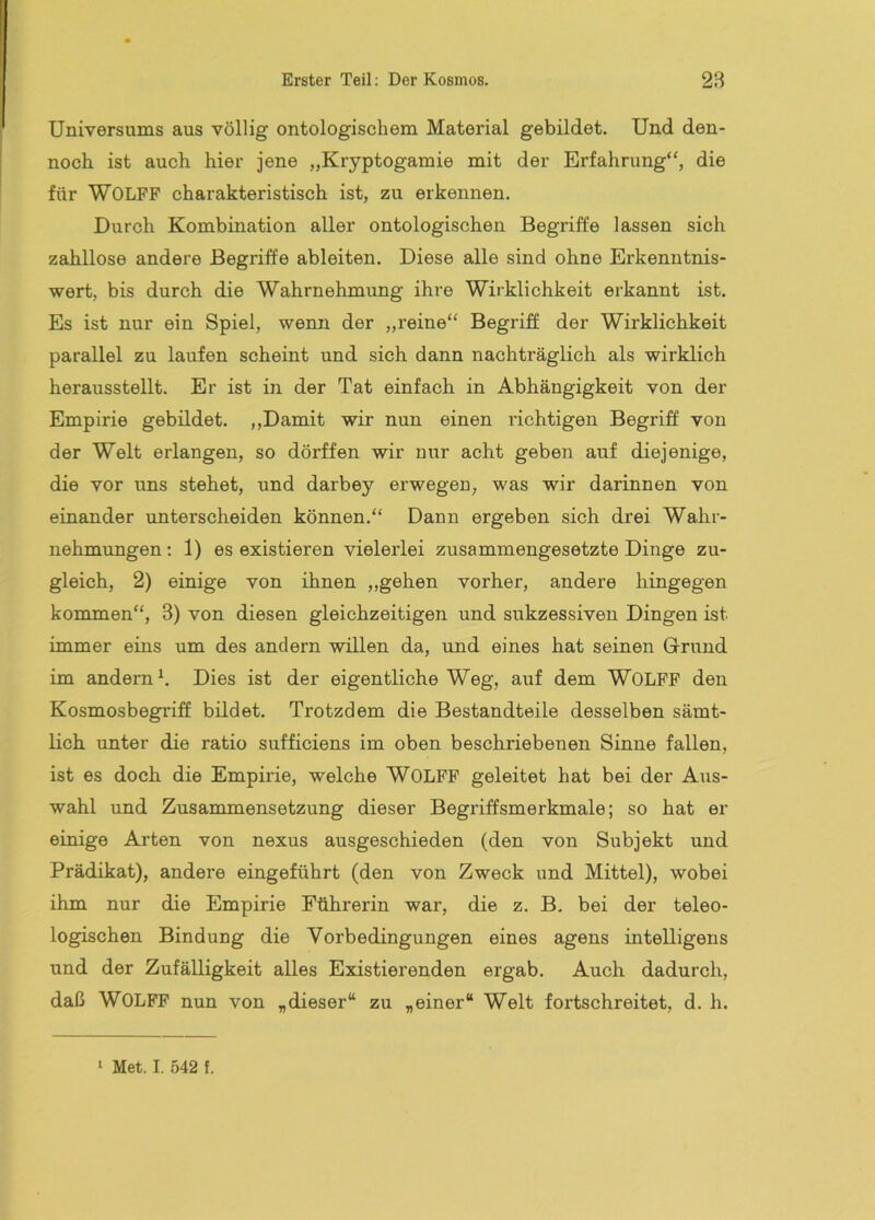 Universums aus völlig ontologischem Material gebildet. Und den- noch ist auch hier jene „Kryptogamie mit der Erfahrung“, die für Wolfe charakteristisch ist, zu erkennen. Durch Kombination aller ontologischen Begriffe lassen sich zahllose andere Begriffe ableiten. Diese alle sind ohne Erkenntnis- wert, bis durch die Wahrnehmung ihre Wirklichkeit erkannt ist. Es ist nur ein Spiel, wenn der „reine“ Begriff der Wirklichkeit parallel zu laufen scheint und sich dann nachträglich als wirklich herausstellt. Er ist in der Tat einfach in Abhängigkeit von der Empirie gebildet. ,,Damit wir nun einen richtigen Begriff von der Welt erlangen, so dörffen wir nur acht geben auf diejenige, die vor uns stehet, und darbey erwegen, was wir darinnen von einander rmterscheiden können.“ Dann ergeben sich drei Wahr- nehmungen; 1) es existieren vielerlei zusammengesetzte Dinge zu- gleich, 2) einige von ihnen „gehen vorher, andere hingegen kommen“, 3) von diesen gleichzeitigen und sukzessiven Dingen ist immer eins um des andern willen da, und eines hat seinen G-rund im andern^. Dies ist der eigentliche Weg, auf dem WOLFF den Kosmosbegriff bildet. Trotzdem die Bestandteile desselben sämt- lich unter die ratio sufficiens im oben beschriebenen Sinne fallen, ist es doch die Empirie, welche WOLFF geleitet hat bei der Aus- wahl und Zusammensetzung dieser Begriffsmerkmale; so hat er einige Arten von nexus ausgeschieden (den von Subjekt und Prädikat), andere eingeführt (den von Zweck und Mittel), wobei ihm nur die Empirie Fährerin war, die z. B. bei der teleo- logischen Bindung die Vorbedingungen eines agens intelligens und der Zufälligkeit alles Existierenden ergab. Auch dadurch, daß WOLFF nun von „dieser“ zu „einer“ Welt fortschreitet, d. h.