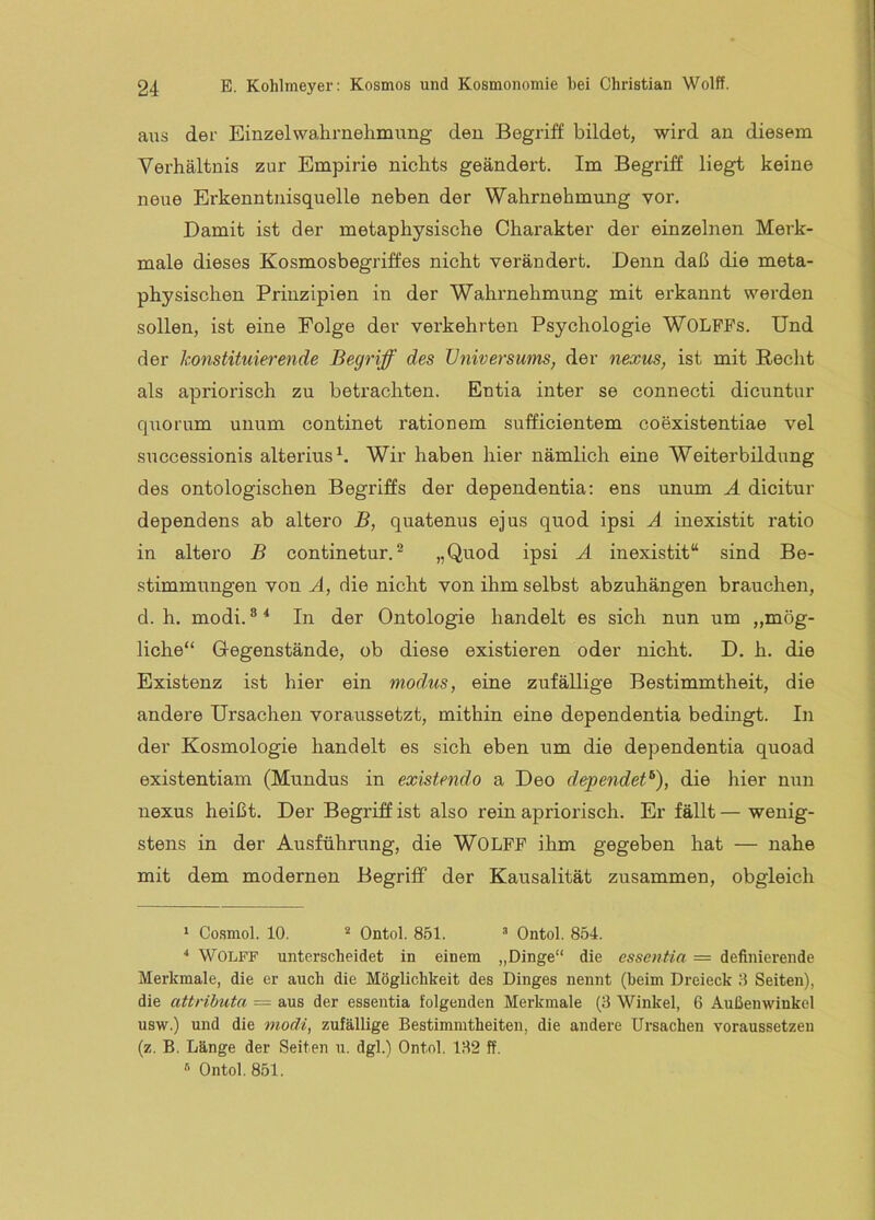 aus der Einzelwahrnehmung den Begriff bildet, wird an diesem Verhältnis zur Empirie nichts geändert. Im Begriff liegt keine neue Erkenntnisquelle neben der Wahrnehmung vor. Damit ist der metaphysische Charakter der einzelnen Merk- male dieses Kosmosbegriffes nicht verändert. Denn daß die meta- physischen Prinzipien in der Wahrnehmung mit erkannt werden sollen, ist eine Folge der verkehrten Psychologie WOLFPs. Und der konstituierende Begriff des Universums, der nexus, ist mit Recht als apriorisch zu betrachten. Entia inter se connecti dicuntur quorum unum continet rationem sufficientem coexistentiae vel successionis alterius^. Wir haben hier nämlich eine Weiterbildung des ontologischen Begriffs der dependentia; ens unum A dicitur dependens ab altero B, quatenus ejus quod ipsi A inexistit ratio in altero B continetur.^ „Quod ipsi A inexistit“ sind Be- stimmungen von A, die nicht von ihm selbst abzuhängen brauchen, d. h. modi. ® ^ In der Ontologie handelt es sich nun um „mög- liche“ Gregenstände, ob diese existieren oder nicht. D. h. die Existenz ist hier ein mod,us, eine zufällige Bestimmtheit, die andere Ursachen voraussetzt, mithin eine dependentia bedingt. In der Kosmologie handelt es sich eben um die dependentia quoad existentiam (Mundus in existendo a Deo dependet^), die hier nxin nexus heißt. Der Begriff ist also rein apriorisch. Er fällt—wenig- stens in der Ausführung, die WOLPF ihm gegeben hat — nahe mit dem modernen Begriff der Kausalität zusammen, obgleich ‘ Co.smol. 10. ^ Ontol. 851. “ Ontol. 854. •* WOLFF unterscheidet in einem „Dinge“ die essentio. = definierende Merkmale, die er auch die Möglichkeit des Dinges nennt (beim Dreieck 8 Seiten), die attributa = aus der essentia folgenden Merkmale (3 Winkel, 6 Außenwinkel usw.) und die modi, zufällige Bestimmtheiten, die andere Ursachen voraussetzeu (z. B. Länge der Seiten u. dgl.) Ontol. 132 ff. « Ontol. 851.