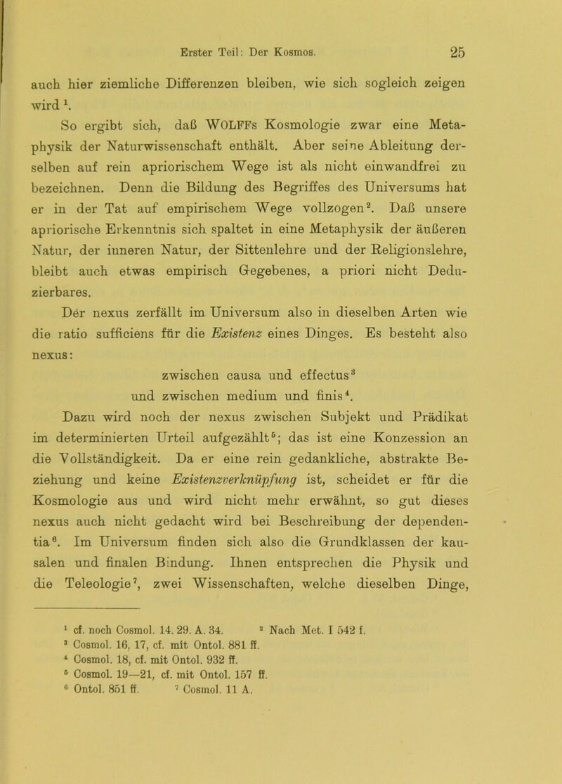 auch hier ziemliche Differenzen bleiben, wie sich sogleich zeigen wird So ergibt sich, daß WOLFFs Kosmologie zwar eine Meta- physik der Naturwissenschaft enthält. Aber seine Ableitung der- selben auf rein apriorischem Wege ist als nicht einwandfrei zu bezeichnen. Denn die Bildung des Begriffes des Universums hat er in der Tat auf empirischem Wege vollzogen®. Daß unsere apriorische Erkenntnis sich spaltet in eine Metaphysik der äußeren Natur, der inneren Natur, der Sittenlehre und der ßeligionslekre, bleibt auch etwas empirisch Gregebenes, a priori nicht Dedu- zierbares. Der nexus zerfällt im Universum also in dieselben Arten wie die ratio sufftciens für die Existenz eines Dinges. Es besteht also nexus: zwischen causa und effectus® und zwischen medium und finis*. Dazu wird noch der nexus zwischen Subjekt und Prädikat im determinierten Urteil aufgezählt ; das ist eine Konzession an die Vollständigkeit. Da er eine rein gedankliche, abstrakte Be- ziehung und keine Existenzverknüpfung ist, scheidet er für die Kosmologie aus und wird nicht mehr erwähnt, so gut dieses nexus auch nicht gedacht wird bei Beschreibung der dependen- tia®. Im Universum finden sich also die Grundklassen der kau- salen und finalen Bindung. Ihnen entsprechen die Physik und die Teleologie’, zwei Wissenschaften, welche dieselben Dinge, ‘ cf. noch Cosmol. 14. 29. A. 34. * Nach Met. I 542 f. ’ Cosmol. 16, 17, cf. mit Ontol. 881 ff. ^ Cosmol. 18, cf. mit Ontol. 932 ff. ® Cosmol. 19—21, cf. mit Ontol. 157 ff. « Ontol. 851 ff, ’ Cosmol. 11 A.