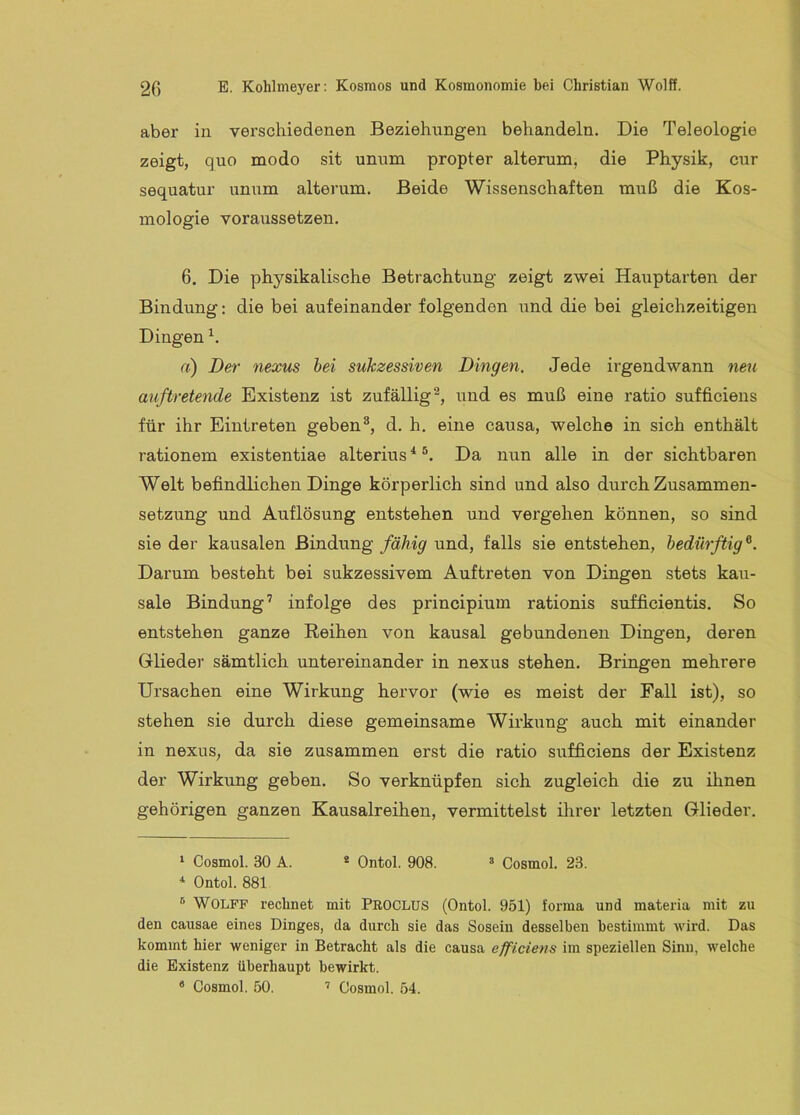 aber in verschiedenen Beziehungen behandeln. Die Teleologie zeigt, quo modo sit unum propter alterum, die Physik, cur sequatur unum alterum. Beide Wissenschaften muß die Kos- mologie voraussetzen. 6. Die physikalische Betrachtung zeigt zwei Hauptarten der Bindung: die bei aufeinander folgenden und die bei gleichzeitigen Dingen h a) Der nexus bei sukzessiven Dingen. Jede irgendwann neu auftretende Existenz ist zufällig^, und es muß eine ratio sufficiens für ihr Eintreten geben®, d. h. eine causa, welche in sich enthält rationem existentiae alterius* *®. Da nun alle in der sichtbaren Welt befindlichen Dinge körperlich sind und also durch Zusammen- setzung und Auflösung entstehen und vergehen können, so sind sie der kausalen Bindung fähig und, falls sie entstehen, bedürftig ®. Darum besteht bei sukzessivem Auftreten von Dingen stets kau- sale Bindung’ infolge des principium rationis sufficientis. So entstehen ganze Reihen von kausal gebundenen Dingen, deren Glieder sämtlich untereinander in nexus stehen. Bringen mehrere Ursachen eine Wirkung hervor (wie es meist der Fall ist), so stehen sie durch diese gemeinsame Wirkung auch mit einander in nexus, da sie zusammen erst die ratio sufficiens der Existenz der Wirkung geben. So verknüpfen sich zugleich die zu ihnen gehörigen ganzen Kausalreihen, vermittelst ihrer letzten Glieder. ‘ Cosmol. 30 A. * Ontol. 908. ^ Cosmol. 23. Ontol. 881 ® Wolff rechnet mit PROCLUS (Ontol. 951) forma und materia mit zu den causae eines Dinges, da durch sie das Sosein desselben bestimmt wird. Das kommt hier weniger in Betracht als die causa efficievs im speziellen Sinn, welche die Existenz überhaupt bewirkt. * Cosmol. 50. ’ Cosmol. 54.