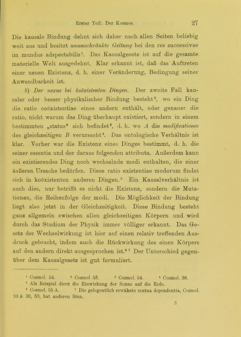 Die kausale Bindung dehnt sich daher nach allen Seiten beliebig weit aus und besitzt unumschränkte Geltung bei den res successivae im mundus adspectabilis^. Das Kausalgesetz ist auf die gesamte materielle Welt ausgedehnt. Klar erkannt ist, daß das Auftreten einer neuen Existenz, d. h. einer Veränderung, Bedingung seiner Anwendbarkeit ist. h) Der nexus hei koexistenten Dingen. Der zweite Fall kau- saler oder besser physikalischer Bindung besteht^, wo ein Ding die ratio coexistentiae eines andern enthält, oder genauer die ratio, nicht warum das Ding überhaupt existiert, sondern in einem bestimmten „status“ sich befindet®, d. h. wo A die modifieationes des gleichzeitigen B verursachtDas ontologische Verhältnis ist klar. Vorher war die Existenz eines Dinges bestimmt, d. h. die seiner essentia und der daraus folgenden attributa. Außerdem kann ein existierendes Ding noch wechselnde modi enthalten, die einer äußeren Ursache bedürfen. Diese ratio existentiae modorum findet .sich in koexistenten anderen Dingen.® Ein Kausalverhältnis ist auch dies, nur betrifft es nicht die Existenz, sondern die Muta- tionen, die Reihenfolge der modi. Die Möglichkeit der Bindung liegt also jetzt in der Grleichzeitigkeit. Diese Bindung besteht ganz allgemein zwischen allen gleichzeitigen Körpern und wird durch das Studium der Physik immer völliger erkannt. Das Ge- setz der Wechselwirkung ist hier auf einen relativ treffenden Aus- druck gebracht, indem auch die Rückwirkung des einen Körpers auf den andern direkt ausgesprochen ist.® ’ Der Unterschied gegen- über dem Kausalgesetz ist gut formuliert. * Cosmol. 54. * Cosmol 53. Cosmol. 54. Cosmol. 38. ^ Als Beispiel dient die Einwirkung der Sonne auf die Erde. ® Cosmol. 55 A. ’ Die gelegentlich erwähnte mutua dependentia, Cosmol. 10 A 39, 53, hat anderen Sinn.