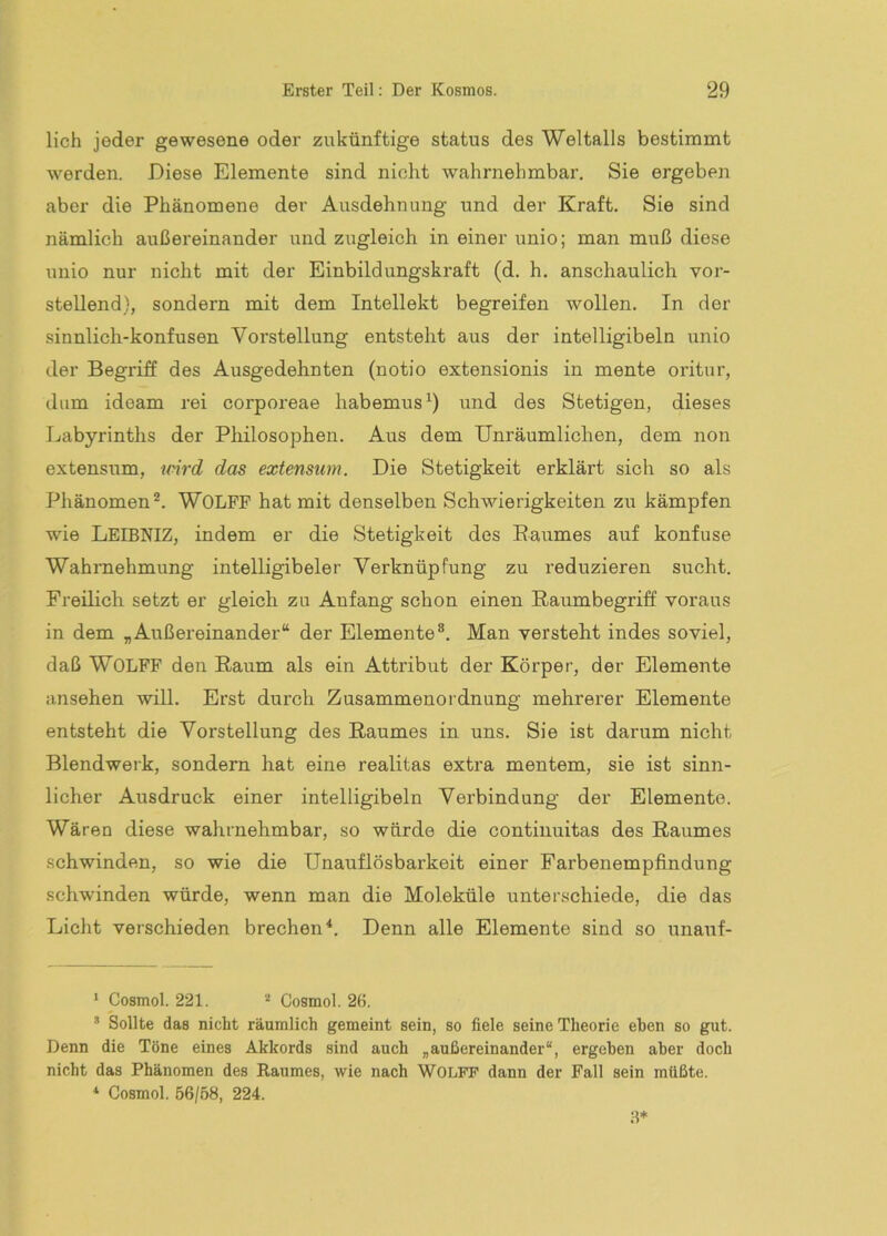 lieh jeder gewesene oder zukünftige status des Weltalls bestimmt werden. Diese Elemente sind nicht wahrnehmbar. Sie ergeben aber die Phänomene der Ausdehnung und der Kraft. Sie sind nämlich außereinander und zugleich in einer unio; man muß diese unio nur nicht mit der Einbildungskraft (d. h. anschaulich vor- stellend}, sondern mit dem Intellekt begreifen wollen. In der sinnlich-konfusen Vorstellung entsteht aus der intelligibeln unio der Begriff des Ausgedehnten (notio extensionis in mente oritur, dum ideam rei corporeae habemus^) und des Stetigen, dieses Labyrinths der Philosophen. Aus dem Unräumlichen, dem non extensum, nnrd das extensum. Die Stetigkeit erklärt sich so als Phänomen®. WOLPP hat mit denselben Schwierigkeiten zu kämpfen wie LEIBNIZ, indem er die Stetigkeit des Raumes auf konfuse Wahrnehmung intelligibeler Verknüpfung zu reduzieren sucht. Freilich setzt er gleich zu Anfang schon einen Raumbegriff voraus in dem „Außereinander“ der Elemente®. Man versteht indes soviel, daß WOLPP den Raum als ein Attribut der Körper, der Elemente ansehen will. Erst durch Zusammenordnung mehrerer Elemente entsteht die Vorstellung des Raumes in uns. Sie ist darum nicht Blendwerk, sondern hat eine realitas extra mentem, sie ist sinn- licher Ausdruck einer intelligibeln Verbindung der Elemente. Wären diese wahrnehmbar, so würde die continuitas des Raumes schwinden, so wie die Unauflösbarkeit einer Farbenempfindung schwinden würde, wenn man die Moleküle unterschiede, die das Licht verschieden brechen*. Denn alle Elemente sind so unauf- ’ Cosmol. 221. Cosmol. 26. ’ Sollte das nicht räumlich gemeint sein, so fiele seine Theorie eben so gut. Denn die Töne eines Akkords sind auch „außereinander“, ergehen aber doch nicht das Phänomen des Raumes, wie nach WOLFF dann der Pall sein müßte. *• Cosmol. 56/68, 224.