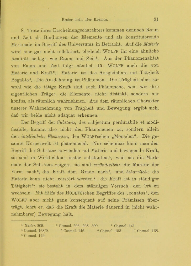 8. Trotz ihres Erscheinungscharakters kommen dennoch Raum und Zeit als Bindungen der Elemente und als konstituierende Merkmale im Begriff des Universums in Betracht. Auf die Materie wird hier gar nicht reflektiert, obgleich WOLFF ihr eine ähnliche Realität beilegt wie Raum und Zeit^. Aus der Phänomenalität von Raum und Zeit folgt nämlich für WOLFF auch die von Materie und Kraft Materie ist das Ausgedehnte mit Trägheit Begabte®. Die Ausdehnung ist Phänomen. Die Trägheit aber so- wohl wie die tätige Kraft sind auch Phänomene, weil wir ihre eigentlichen Träger, die Elemente, nicht distinkt, sondern nur konfus, als räumlich wahrnehmen. Aus dem räumlichen Charakter unserer Wahrnehmung von Trägheit und Bewegung ergibt sich, daß wir beide nicht adäquat erkennen. Der Begriff der Substanz, des subjectum perdurabile et modi- flcabile, kommt also nicht den Phänomenen zu, sondern allein den intelligibeln Elementen, den WOLFFschen „Monaden“. Die ge- samte Körperwelt ist phänomenal. Nur scheinbar kann man den Begriff der Substanz anwenden auf Materie und bewegende Kraft, sie sind in Wirklichkeit instar substantiae * *, weil sie die Merk- male der Substanz zeigen; sie sind veränderlich: die Materie der Form nach®, die Kraft dem Grade nach®, und beharrlich: die Materie kann nicht zerstört werden’, die Kraft ist in ständiger Tätigkeit®; sie besteht in dem ständigen Versuch, den Ort zu wechseln. Mit Hilfe des HOBBESschen Begriffes des „conatus“, den WOLFF aber nicht ganz konsequent auf seine Prämissen über- trägt, lehrt er, daß die Kraft die Materie dauernd in (nicht wahr- nehmbarer) Bewegung hält. ‘ Nachr. 209. Cosmol. 296, 298, 300. « Oosmol. 141. * Cosmol. 168/9. * Cosmol. 146. ® Cosmol. 153. ’ Cosmol. 168. ® Cosmol. 149.
