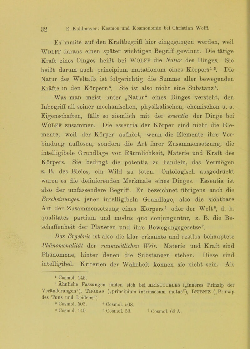 Es~miißte auf den Kraftbegriff hier eingegangen werden, weil WOLFP daraus einen später wichtigen Begriff gewinnt. Die tätige Kraft eines Dinges heißt bei WOLFF die Natur des Dinges. Sie heißt darum auch principium mutationum eines Körpers^®. Die Natur des Weltalls ist folgerichtig die Summe aller bewegenden Kräfte in den Körpern“. Sie ist also nicht eine Substanz*. Was man meist unter „Natur“ eines Dinges versteht, den Inbegriff all seiner mechanischen, physikalischen, chemischen u. a. Eigenschaften, fällt so ziemlich mit der essentia der Dinge bei Wolff zusammen. Die essentia der Körper sind nicht die Ele- mente, weil der Körper aufhört, wenn die Elemente ihre Ver- bindung auflösen, sondern die Art ihrer Zusammensetzung, die intelligibele Glrundlage von Räumlichkeit, Materie und Kraft des Körpers. Sie bedingt die potentia zu handeln, das Vermögen z. B. des Bleies, ein Wild zu töten. Ontologisch ausgedrückt waren es die definierenden Merkmale eines Dinges. Essentia ist also der umfassendere Begriff. Er bezeichnet übrigens auch die Erscheinungen jener intelligibeln Grundlage, also die sichtbare Art der Zusammensetzung eines Körpers“ oder der Welt®, d. h. qualitates partium und modus quo conjunguntur, z. B. die Be- schaffenheit der Planeten und ihre Bewegungsgesetze®. Das Ergebnis ist also die klar erkannte und restlos behauptete Phänomenalität der raumzeitlichen Welt. Materie und Kraft sind Phänomene, hinter denen die Substanzen stehen. Diese sind intelligibel. Kriterien der Wahrheit können sie nicht sein. Als '■ Cosmol. 145. Ähnliche Fassungen finden sich bei ARISTOTELES („inneres Prinzip der Veränderungen“), THOMAS („principium intrinsecum motus“), Leibntz („Prinzip des Tuns und Leidens“). ^ Cosmol. 5ü;3. ‘ Cosmol. 508. Cosmol. 140. « Cosmol. 59. Cosmol. 68 A.