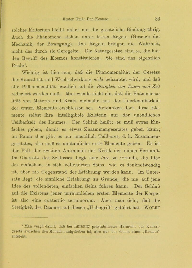solches Kriterium bleibt daher nur die gesetzliche Bindung übrig. Auch die Phänomene stehen unter festen Regeln (Gesetze der Mechanik, der Bewegung). Die Regeln bringen die Wahrheit, nicht das durch sie Geregelte. Die Naturgesetze sind es, die hier den Begriif des Kosmos konstituieren. Sie sind das eigentlich Reale h Wichtig ist hier nun, daß die Phänomenalität der Gesetze der Kausalität und Wechselwirkung nicht behauptet wird, und daß alle Phänomenalität letztlich auf die Stetigkeit von Raum und Zeit reduziert werden muß. Man wende nicht ein, daß die Phänomena- lität von Materie und Kraft vielmehr aus der Unerkennbarkeit der ersten Elemente erschlossen sei. Verdanken doch diese Ele- mente selbst ihre intelligibele Existenz nur der unendlichen Teilbarkeit des Raumes. Der Schluß heißt: es muß etwas Ein- faches geben, damit es etwas Zusammengesetztes geben kann; im Raum aber gibt es mir unendlich Teilbares, d. h. Zusammen- gesetztes, also muß es unräumliche erste Elemente geben. Es ist der Pall der zweiten Antinomie der Kritik der reinen Vernunft. Im Obersatz des Schlusses liegt eine Idee zu Grunde, die Idee des einfachen, in sich vollendeten Seins, wie es denknotwendig ist, aber nie Gegenstand der Erfahrung werden kann. Im Unter- satz liegt die sinnliche Erfahrung zu Grunde, die nie auf jene Idee des vollendeten, einfachen Seins führen kann. Der Schluß auf die Existenz jener unräumlichen ersten Elemente der Körper ist also eine quaternio terminorum. Aber man sieht, daß die Stetigkeit des Raumes auf diesen „Unbegriff“ geführt hat, WOLFF ‘ Man vergl. damit, daß bei Lbibniz’ prästabilierter Harmonie das Kausal- gesetz zwischen den Monaden aufgehoben ist, also nur der Schein eines „Kosmos“ entsteht.
