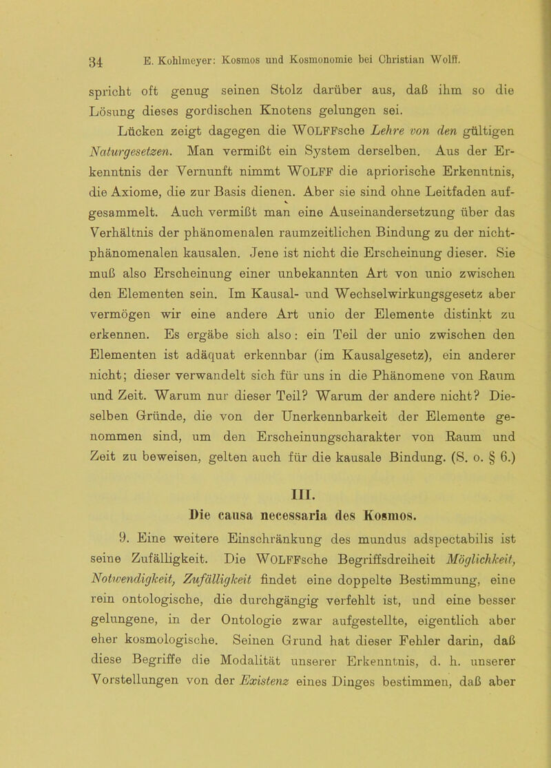 spricht oft genug seinen Stolz darüber aus, daß ihm so die Lösung dieses gordischen Knotens gelungen sei. Lücken zeigt dagegen die WOLPPsche Lehre von den gültigen Naturgesetzen. Man vermißt ein System derselben. Aus der Er- kenntnis der Vernunft nimmt WOLPP die apriorische Erkenntnis, die Axiome, die zur Basis dienen. Aber sie sind ohne Leitfaden auf- gesammelt. Auch vermißt man eine Auseinandersetzung über das Verhältnis der phänomenalen raumzeitlichen Bindung zu der nicht- phänomenalen kausalen. Jene ist nicht die Erscheinung dieser. Sie muß also Erscheinung einer unbekannten Art von unio zwischen den Elementen sein. Im Kausal- und Wechselwirkungsgesetz aber vermögen wir eine andere Art unio der Elemente distinkt zu erkennen. Es ergäbe sich also: ein Teil der unio zwischen den Elementen ist adäquat erkennbar (im Kausalgesetz), ein anderer nicht; dieser verwandelt sich für uns in die Phänomene von Kaum und Zeit. Warum nur dieser Teil? Warum der andere nicht? Die- selben Gründe, die von der Unerkennbarkeit der Elemente ge- nommen sind, um den Erscheinungscharakter von Raum und Zeit zu beweisen, gelten auch für die kausale Bindung. (S. o. § 6.) III. Die causa necessaria des Kosmos. 9. Eine weitere Einschränkung des mundus adspectabilis ist seine Zufälligkeit. Die WOLPPsche Begriffsdreiheit Möglichkeit, Notrvendigkeit, Zufälligkeit findet eine doppelte Bestimmung, eine rein ontologische, die durchgängig verfehlt ist, und eine besser gelungene, in der Ontologie zwar aufgestellte, eigentlich aber eher kosmologische. Seinen Grund hat dieser Fehler darin, daß diese Begriffe die Modalität unserer Erkenntnis, d. h. unserer Vorstellungen von der Existenz eines Dinges bestimmen, daß aber
