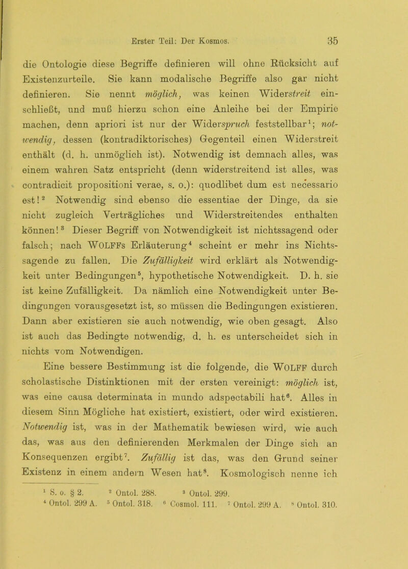 die Ontologie diese Begriffe definieren will ohne Rücksicht auf Existenzurteile. Sie kann naodalische Begriffe also gar nicht definieren. Sie nennt möglich, was keinen Widerstreit ein- schließt, und muß hierzu schon eine Anleihe bei der Empirie machen, denn apriori ist nur der Widerspruch feststellbar*; not- wendig, dessen (kontradiktorisches) Gegenteil einen Widerstreit enthält (d. h. unmöglich ist). Notwendig ist demnach alles, was einem wahren Satz entspricht (denn widerstreitend ist alles, was contradicit propositioni verae, s. o.): quodlibet dum est necessario est! ® Notwendig sind ebenso die essentiae der Dinge, da sie nicht zugleich Verträgliches und Widerstreitendes enthalten können!^ Dieser Begriff von Notwendigkeit ist nichtssagend oder falsch; nach WOLFFs Erläuterung^ scheint er mehr ins Nichts- sagende zu fallen. Die Zufälligkeit wird erklärt als Notwendig- keit unter Bedingungen®, hypothetische Notwendigkeit. D. h. sie ist keine Zufälligkeit. Da nämlich eine Notwendigkeit unter Be- dingungen vorausgesetzt ist, so müssen die Bedingungen existieren. Dann aber existieren sie auch notwendig, wie oben gesagt. Also ist auch das Bedingte notwendig, d. h. es unterscheidet sich in nichts vom Notwendigen. Eine bessere Bestimmung ist die folgende, die WOLFF durch scholastische Distinktionen mit der ersten vereinigt: möglich ist, was eine causa determinata in mundo adspectabili hat®. Alles in diesem Sinn Mögliche hat existiert, existiert, oder wird existieren. Notwendig ist, was in der Mathematik bewiesen wird, wie auch das, was aus den definierenden Merkmalen der Dinere sich an Konsequenzen ergibt’. Zufällig ist das, was den Grund seiner Existenz in einem andei'n Wesen hat®. Kosmologisch nenne ich * S. 0. § 2. 2 Qßtol. 288. » Outol. 299. üntol. 299 A. « Ontol. 318. « Cosmol. 111. üntol. 299 A. « Ontol. 310.