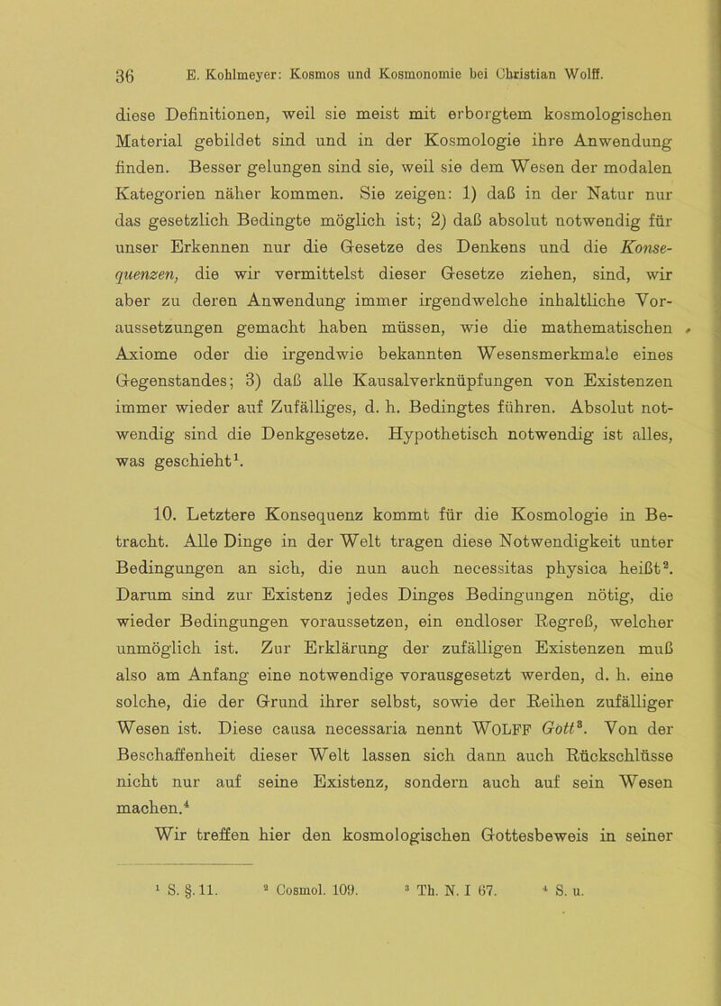 diese Definitionen, weil sie meist mit erborgtem kosmologischen Material gebildet sind und in der Kosmologie ihre Anwendung finden. Besser gelungen sind sie, weil sie dem Wesen der modalen Kategorien näher kommen. Sie zeigen: 1) daß in der Natur nur das gesetzlich Bedingte möglich ist; 2) daß absolut notwendig für unser Erkennen nur die Gesetze des Denkens und die Konse- quenzen, die wir vermittelst dieser Gesetze ziehen, sind, wir aber zu deren Anwendung immer irgendwelche inhaltliche Vor- aussetzungen gemacht haben müssen, wie die mathematischen # Axiome oder die irgendwie bekannten Wesensmerkmale eines Gegenstandes; 3) daß alle Kausalverknüpfungen von Existenzen immer wieder auf Zufälliges, d. h. Bedingtes führen. Absolut not- wendig sind die Denkgesetze. Hypothetisch notwendig ist alles, was geschieht^. 10. Letztere Konsequenz kommt für die Kosmologie in Be- tracht. Alle Dinge in der Welt tragen diese Notwendigkeit unter Bedingungen an sich, die nun auch necessitas physica heißt Darum sind zur Existenz jedes Dinges Bedingungen nötig, die wieder Bedingungen voraussetzen, ein endloser Regreß, welcher unmöglich ist. Zur Erklärung der zufälligen Existenzen muß also am Anfang eine notwendige vorausgesetzt werden, d. h. eine solche, die der Grund ihrer selbst, sowie der Reihen zufäRiger Wesen ist. Diese causa necessaria nennt WOLFF Gött^. Von der Beschaffenheit dieser Welt lassen sich dann auch Rückschlüsse nicht nur auf seine Existenz, sondern auch auf sein Wesen machen.* Wir treffen hier den kosmologischen Gottesbeweis in seiner