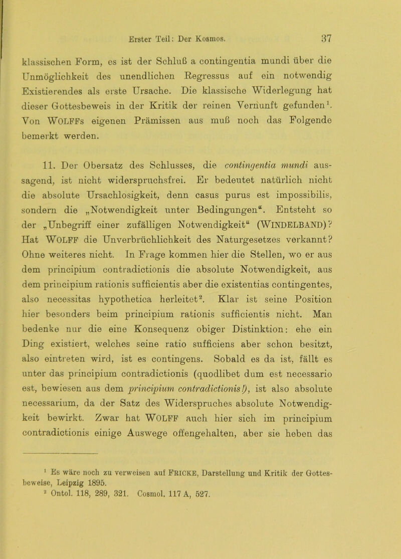 klassischen Form, es ist der Schluß a contingentia mundi über die Unmöglichkeit des unendlichen Regressus auf ein notwendig Existierendes als erste Ursache. Die klassische Widerlegung hat dieser Gottesbeweis in der Kritik der reinen Vernunft gefunden h Von WOLFFs eigenen Pi-ämissen aus muß noch das Folgende bemerkt werden. 11. Der Obersatz des Schlusses, die contingentia mundi aus- sagend, ist nicht widerspruchsfrei. Er bedeutet natürlich nicht die absolute Ursaehlosigkeit, denn casus purus est impossibilis, sondern die „Notwendigkeit unter Bedingungen“. Entsteht so der „Unbegriff einer zufälligen Notwendigkeit“ (WiNDELBAND) ? Hat WOLFF die Unverbrüchlichkeit des Naturgesetzes verkannt? Ohne weiteres nieht. In Frage kommen hier die Stellen, wo er aus dem principium contradictionis die absolute Notwendigkeit, aus dem principium rationis sufficientis aber die existentias contingentes, also necessitas hypothetica herleitet Klar ist seine Position hier besonders beim principium rationis sufficientis nicht. Man bedenke nur die eine Konsequenz obiger Distinktion: ehe ein Ding existiert, welches seine ratio sufficiens aber schon besitzt, also einti-eten wird, ist es contingens. Sobald es da ist, fällt es unter das principium contradictionis (quodlibet dum est necessario est, bewiesen aus dem principium contradictionis!), ist also absolute necessarium, da der Satz des Widerspruches absolute Notwendig- keit bewirkt. Zwar hat WOLFF auch hier sich im principium contradictionis einige Auswege offengehalten, aber sie heben das ‘ Es wäre noch zu verweisen auf Fricke, Darstellung und Kritik der Gottes- beweise, Leipzig 1895. * Ontol. 118, 289, 321. Cosmol. 117 A, 527.