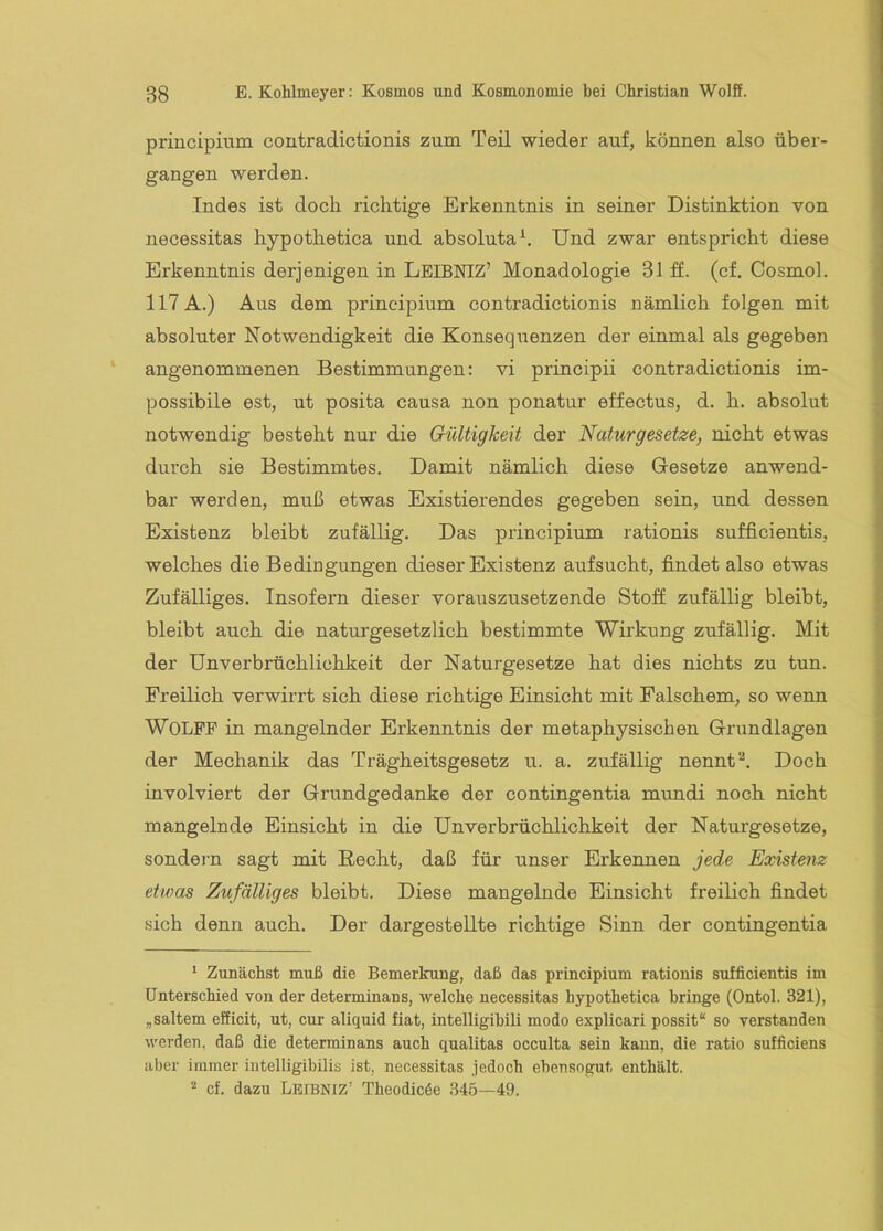 principium contradictionis zum Teil wieder auf, können also über- gangen werden. Indes ist doch, richtige Erkenntnis in seiner Distinktion von necessitas hypothetica und absoluta^. Und zwar entspricht diese Erkenntnis derjenigen in LeIBNIZ’ Monadologie 31 ff. (cf. Cosmol. 117 A.) Aus dem principium contradictionis nämlich folgen mit absoluter Notwendigkeit die Konsequenzen der einmal als gegeben angenommenen Bestimmungen: vi principii contradictionis im- possibile est, ut posita causa non ponatur effectus, d. h. absolut notwendig besteht nur die Gültigkeit der Naturgesetze^ nicht etwas durch sie Bestimmtes. Damit nämlich diese Gesetze anwend- bar werden, muß etwas Existierendes gegeben sein, und dessen Existenz bleibt zufällig. Das principium rationis sufficientis, welches die Bedingungen dieser Existenz aufsucht, findet also etwas Zufälliges. Insofern dieser vorauszusetzende Stoff zufällig bleibt, bleibt auch die natui'gesetzlich bestimmte Wirkung zufällig. Mit der Unverbrüchlichkeit der Naturgesetze hat dies nichts zu tun. Freilich verwirrt sich diese richtige Einsicht mit Falschem, so wenn Wolfe in mangelnder Erkenntnis der metaphysischen Grundlagen der Mechanik das Trägheitsgesetz u. a. zufällig nenntDoch involviert der Grundgedanke der contingentia mundi noch nicht mangelnde Einsicht in die Unverbrüchlichkeit der Naturgesetze, sondern sagt mit Hecht, daß für unser Erkennen jede Existenz etwas Zufälliges bleibt. Diese mangelnde Einsicht freilich findet sich denn auch. Der dargestellte richtige Sinn der contingentia ‘ Zunächst muß die Bemerkung, daß das principium rationis sufficientis im Unterschied von der determinans, welche necessitas hypothetica bringe (Ontol. 321), „saltem efficit, ut, cur aliquid fiat, intelligibili modo explicari possit“ so verstanden werden, daß die determinans auch qualitas occulta sein kann, die ratio sufficiens aber immer intelligibilis ist, necessitas jedoch ebensogut enthält. * cf. dazu Lbibniz’ Theodicöe 345—49.