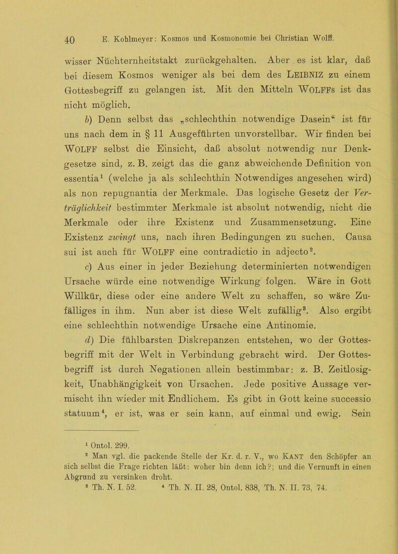 wisser Nüchternheitstakt zurückgehalten. Aber . es ist klar, daß bei diesem Kosmos weniger als bei dem des LeiBNIZ zu einem Gottesbegriff zu gelangen ist. Mit den Mitteln WOLFFs ist das nicht möglich. b) Denn selbst das „schlechthin notwendige Dasein“ ist für uns nach dem in § 11 Ausgeführten unvorstellbar. Wir finden bei Wolff selbst die Einsicht, daß absolut notwendig nur Denk- gesetze sind, z. B. zeigt das die ganz abweichende Definition von essentia^ (welche ja als schlechthin Notwendiges angesehen wird) als non repugnantia der Merkmale. Das logische Gesetz der Ver- träglichkeit bestimmter Merkmale ist absolut notwendig, nicht die Merkmale oder ihre Existenz und Zusammensetzung. Eine Existenz zwingt uns, nach ihren Bedingungen zu sucheu. Causa sui ist auch für WOLFF eine contradictio in adjecto®. c) Aus einer in jeder Beziehung determinierten notwendigen Ursache würde eine notwendige Wirkung folgen. Wäre in Gott Willkür, diese oder eine andere Welt zu schaffen, so wäre Zu- fälliges in ihm. Nun aber ist diese Welt zufällig®. Also ergibt eine schlechthin notwendige Ursache eine Antinomie. d) Die fühlbarsten Diskrepanzen entstehen, wo der Gottes- begriff mit der Welt in Verbindung gebracht wird. Der Gottes- begriff ist durch Negationen allein bestimmbar: z. B. Zeitlosig- keit, Unabhängigkeit von Ursachen. Jede positive Aussage ver- mischt ihn wieder mit Endlichem. Es gibt in Gott keine successio statuum^, er ist, was er sein kann, auf einmal und ewig. Sein ^ Ontol. 299. * Man vgl. die packende Stelle der Kr. d. r. V., wo KANT den Schöpfer an sich selbst die Frage richten läßt: woher bin denn ich?; und die Vernunft in einen Abgrund zu versinken droht. » Th. N. I. 52. Th. N. II. 28, Ontol. 838, Th. N. II. 73, 74.