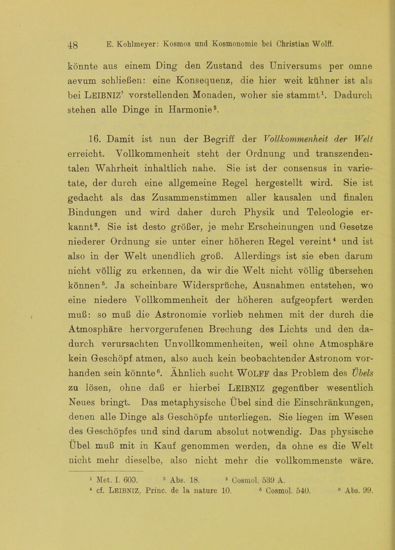 könnte aus einem Ding den Zustand des Universums per omne aevum schließen: eine Konsequenz, die hier weit kühner ist als bei LeIBNIZ’ vorstellenden Monaden, woher sie stammt^. Dadurch stehen alle Dinge in Harmonie^. 16. Damit ist nun der Begriff der Vollkommenheit der Welt erreicht. Vollkommenheit steht der Ordnung und transzenden- talen Wahrheit inhaltlich nahe. Sie ist der consensus in varie- tate, der durch eine allgemeine Regel hergesbellt wird. Sie ist gedacht als das Zusammenstimmen aller kausalen und finalen Bindungen und wird daher durch Physik und Teleologie er- kannt®. Sie ist desto größer, je mehr Erscheinungen und Gesetze niederer Ordnung sie unter einer höheren Regel vereint* * und ist also in der Welt unendlich groß. Allerdings ist sie eben darum nicht völlig zu erkennen, da wir die Welt nicht völlig übersehen können®. Ja scheinbare Widersprüche, Ausnahmen entstehen, wo eine niedere Vollkommenheit der höheren aufgeopfert werden muß: so muß die Astronomie vorlieb nehmen mit der durch die Atmosphäre hervorgerufenen Brechung des Lichts und den da- durch verursachten Unvollkommenheiten, weil ohne Atmosphäre kein Geschöpf atmen, also auch kein beobachtender Astronom vor- handen sein könnte®. Ähnlich sucht WOLPF das Problem des tibels zu lösen, ohne daß er hierbei LeibnIZ gegenüber wesentlich Neues bringt. Das metaphysische Übel sind die Einschränkungen, denen alle Dinge als Geschöpfe unterliegen. Sie liegen im Wesen des Geschöpfes und sind darum absolut notwendig. Das physische Übel muß mit in Kauf genommen werden, da ohne es die Welt nicht mehr dieselbe, also nicht mehr die vollkommenste wäre. * Met. I. 600. - Abs. 18. ^ Cosmol. 589 A. * cf. Lbibniz, Princ. de la nature 10. ® Cosmol. 540. •’ Abs. 99.
