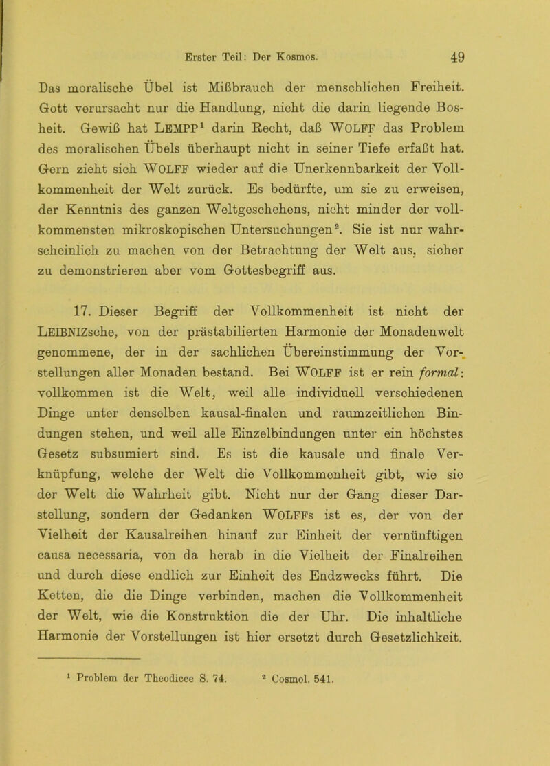 Das moralische Übel ist Mißbrauch der menschlichen Freiheit. Gott verursacht nur die Handlung, nicht die darin liegende Bos- heit. Gewiß hat LeMPP^ darin Recht, daß WODFF das Problem des moralischen Übels überhaupt nicht in seiner Tiefe erfaßt hat. Gern zieht sich WOLFF wieder auf die Unerkennbarkeit der Voll- kommenheit der Welt zurück. Es bedürfte, um sie zu erweisen, der Kenntnis des ganzen Weltgeschehens, nicht minder der voll- kommensten mikroskopischen Untersuchungen®. Sie ist nur wahr- scheinlich zu machen von der Betrachtung der Welt aus, sicher zu demonstrieren aber vom Gottesbegriff aus. 17. Dieser Begriff der Vollkommenheit ist nicht der LEIBNIZsche, von der prästabilierten Harmonie der Monadenwelt genommene, der in der sachlichen Übereinstimmung der Vor-, Stellungen aller Monaden bestand. Bei WOLFF ist er rein formal: vollkommen ist die Welt, weil alle individuell verschiedenen Dinge unter denselben kausal-finalen und raumzeitlichen Bin- dungen stehen, und weil alle Einzelbindungen unter ein höchstes Gesetz subsumiert sind. Es ist die kausale und finale Ver- knüpfung, welche der Welt die Vollkommenheit gibt, wie sie der Welt die Wahrheit gibt. Nicht nur der Gang dieser Dar- stellung, sondern der Gedanken WOLFFs ist es, der von der Vielheit der Kausalreihen hinauf zur Einheit der vernünftigen causa necessaria, von da herab in die Vielheit der Finalreihen und durch diese endlich zur Einheit des Endzwecks führt. Die Ketten, die die Dinge verbinden, machen die Vollkommenheit der Welt, wie die Konstruktion die der Uhr. Die inhaltliche Harmonie der Vorstellungen ist hier ersetzt durch Gesetzlichkeit. ‘ Problem der Theodicee S. 74. * Cosmol. 541.