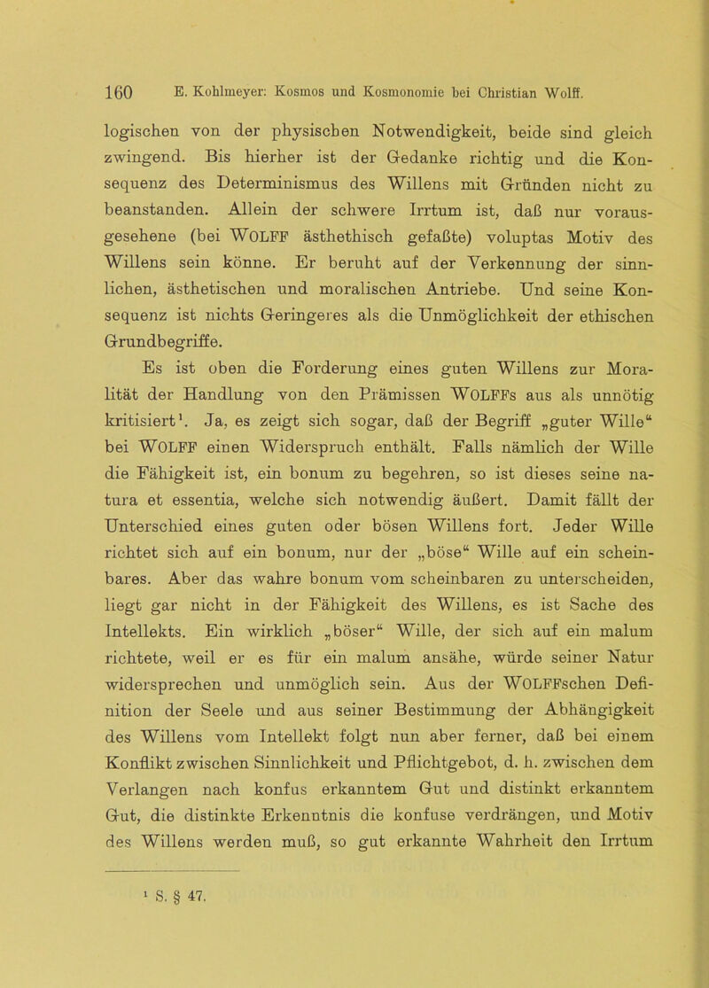 logischen von der physischen Notwendigkeit, beide sind gleich zwingend. Bis hierher ist der Gedanke richtig und die Kon- sequenz des Determinismus des Willens mit Gründen nicht zu beanstanden. Allein der schwere Irrtum ist, daß nur voraus- gesehene (bei Wolfe ästhethisch gefaßte) voluptas Motiv des Willens sein könne. Er beruht auf der Verkennung der sinn- lichen, ästhetischen und moralischen Antriebe. Und seine Kon- sequenz ist nichts Geringeres als die Unmöglichkeit der ethischen Grundbegriffe. Es ist oben die Forderung eines guten Willens zur Mora- lität der Handlung von den Prämissen WOLFFs aus als unnötig kritisiert’. Ja, es zeigt sich sogar, daß der Begriff „guter Wille“ bei Wolff einen Widerspi'uch enthält. Palls nämlich der Wille die Fähigkeit ist, ein bonum zu begehren, so ist dieses seine na- tura et essentia, welche sich notwendig äußert. Damit fällt der Unterschied eines guten oder bösen Willens fort. Jeder Wille richtet sich auf ein bonum, nur der „böse“ Wille auf ein schein- bares. Aber das wahre bonum vom scheinbaren zu unterscheiden, liegt gar nicht in der Fähigkeit des Willens, es ist Sache des Intellekts. Ein wirklich „böser“ Wille, der sich auf ein malum richtete, weil er es für ein malum ansähe, würde seiner Natur widersprechen und unmöglich sein. Aus der WOLFFschen Defi- nition der Seele und aus seiner Bestimmung der Abhängigkeit des Willens vom Intellekt folgt nun aber ferner, daß bei einem Konflikt zwischen Sinnlichkeit und Pflichtgebot, d. h. zwischen dem Verlangen nach konfus erkanntem Gut und distinkt erkanntem Gut, die distinkte Erkenntnis die konfuse verdrängen, und Motiv des Willens werden muß, so gut erkannte Wahrheit den Irrtum