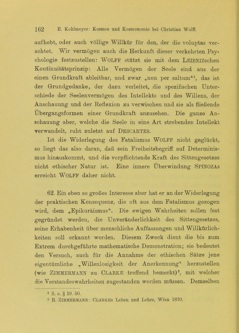 Hufhebt, oder auch völlige Willkür für den, der die voluptas ver- achtet. Wir vermögen auch die Herkunft dieser verkehrten Psy- chologie festzustellen: WOLFF stützt sie mit dem LEIBNIZschen Kontinuitätsprinzip: Alle Vermögen der Seele sind aus der einen G-rundkraft ableitbar, und zwar „non per saltum“^, das ist der Grundgedanke, der dazu verleitet, ,die spezifischen Unter- schiede der Seelenvermögen des Intellekts und des Willens, der Anschauung und der Reflexion zu verwischen und sie als fließende Übergangsformen einer Grundkraft anzusehen. Die ganze An- schauung aber, welche die Seele in eine Art strebenden Intellekt verwandelt, ruht zuletzt auf DeSCäETBS. Ist die Widerlegung des Fatalismus WOLFF nicht geglückt, so liegt das also daran, daß sein Freiheitsbegriff auf Determinis- mus hinauskommt, und die verpflichtende Kraft des Sittengesetzes nicht ethischer Natur ist. Eine innere Überwindung SPINOZAs erreicht WOLFF daher nicht. 62. Ein eben so großes Interesse aber hat er an der Widerlegung der praktischen Konsequenz, die oft aus dem Fatalismus gezogen wird, dem „Epikuräismus“. Die ewigen Wahrheiten sollen fest gegründet werden, die Unveränderlichkeit des Sittengesetzes, seine Erhabenheit über menschliche Auffassungen und Willkürlich- keiten soll erkannt werden. Diesem Zweck dient die bis zum Extrem durchgeführte mathematische Demonstration; sie bedeutet den Versuch, auch für die Annahme der ethischen Sätze jene eigentümliche „Willenlosigkeit der Anerkennung“ herzustellen (wie ZiMMBRMANN zu CLARKE treffend bemerkt) ^ mit welcher die Verstandes Wahrheiten zugestanden werden müssen. Demselben 1 S. 0. § 19. 50. 2 R. ZIMMERMANN: Clarkbs Leben und Lehre, Wien 1870.