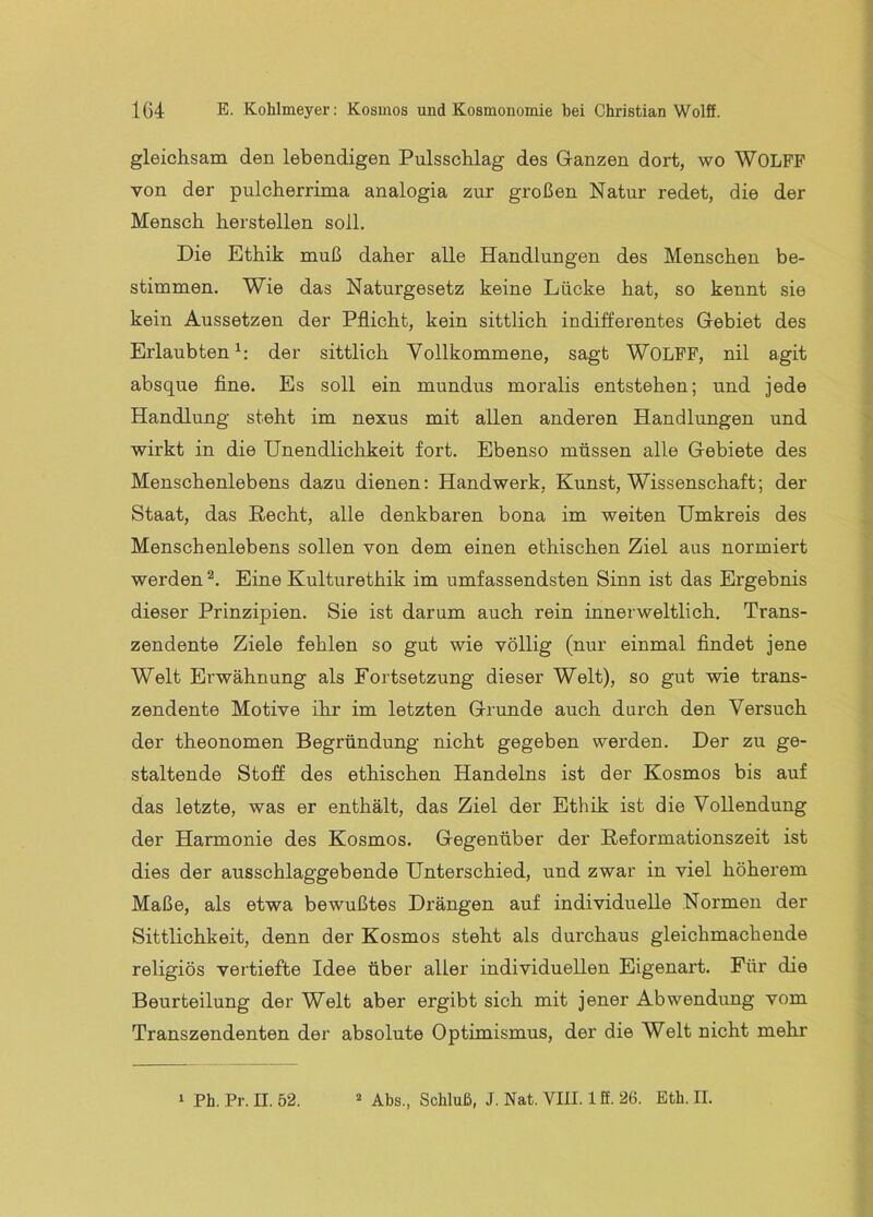 gleichsam den lebendigen Pulsschlag des Ganzen dort, wo WOLFF von der pulcherrima analogia zur großen Natur redet, die der Mensch herstellen soll. Die Ethik muß daher alle Handlungen des Menschen be- stimmen. Wie das Naturgesetz keine Lücke hat, so kennt sie kein Aussetzen der Pflicht, kein sittlich indifferentes Gebiet des Erlaubten^: der sittlich Vollkommene, sagt WOLFF, nil agit absque fine. Es soll ein mundus moralis entstehen; und jede Handlung steht im nexus mit allen anderen Handlungen und wirkt in die Unendlichkeit fort. Ebenso müssen alle Gebiete des Menschenlebens dazu dienen; Handwerk, Kunst, Wissenschaft; der Staat, das Recht, alle denkbaren bona im weiten Umkreis des Menschenlebens sollen von dem einen ethischen Ziel aus normiert werden Eine Kulturethik im umfassendsten Sinn ist das Ergebnis dieser Prinzipien. Sie ist darum auch rein innerweltlich. Trans- zendente Ziele fehlen so gut wie völlig (nur einmal findet jene Welt Erwähnung als Fortsetzung dieser Welt), so gut wie trans- zendente Motive ihr im letzten Grunde auch durch den Versuch der theonomen Begründung nicht gegeben werden. Der zu ge- staltende Stoff des ethischen Handelns ist der Kosmos bis auf das letzte, was er enthält, das Ziel der Ethik ist die Vollendung der Harmonie des Kosmos. Gegenüber der Reformationszeit ist dies der ausschlaggebende Unterschied, und zwar in viel höherem Maße, als etwa bewußtes Drängen auf individuelle Normen der Sittlichkeit, denn der Kosmos steht als durchaus gleichmachende religiös vertiefte Idee über aller individuellen Eigenart. Für die Beurteilung der Welt aber ergibt sich mit jener Abwendung vom Transzendenten der absolute Optimismus, der die Welt nicht mehr 1 Ph. Pr. II. 52. * Abs., Schluß, J.Nat.VIII. lß.26. Eth. II.