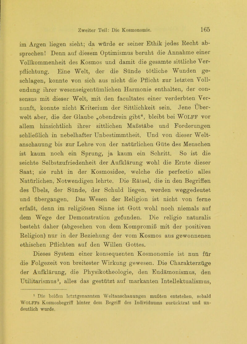 im Argen liegen sieht; da würde er seiner Ethik jedes Recht ab- sprechen! Denn auf diesem Optimismus beruht die Annahme einer Vollkommenheit des Kosmos und damit die gesamte sittliche Ver- pflichtung. Eine Welt, der die Sünde tötliche Wunden ge- schlagen, konnte von sich aus nicht die Pflicht zur letzten Voll- endung ihrer wesenseigentümlichen Harmonie enthalten, der Con- sensus mit dieser Welt, mit den facultates einer verderbten Ver- nunft, konnte nicht Kriterium der Sittlichkeit sein. Jene Über- welt aber, die der G-laube „obendrein gibt“, bleibt bei WOLFF vor allem hinsichtlich ihrer sittlichen Maßstäbe und Forderungen schließlich in nebelhafter Unbestimmtheit. Und von dieser Welt- anschauung bis zur Lehre von der natürlichen Güte des Menschen ist kaum noch ein Sprung, ja kaum ein Schritt. So ist die seichte Selbstzufriedenheit der Aufklärung wohl die Ernte dieser Saat; sie ruht in der Kosmosidee, welche die perfectio alles Natürlichen, Notwendigen lehrte. Die Rätsel, die in den Begriffen des Übels, der Sünde, der Schuld liegen, werden weggedeutet und übergangen. Das Wesen der Religion ist nicht von ferne erfaßt, denn im religiösen Sinne ist Gott wohl noch niemals auf dem Wege der Demonstration gefunden. Die religio naturalis besteht daher (abgesehen von dem Kompromiß mit der positiven Religion) nur in der Beziehung der vom Kosmos aus gewonnenen ethischen Pflichten auf den Willen Gottes. Dieses System einer konsequenten Kosmonomie ist nun für die Folgezeit von breitester Wirkung gewesen. Die Charakterzüge der Aufklänmg, die Physikotheologie, den Eudämonismus, den Utilitarismus^, alles das gestützt auf markanten Intellektualismus, ‘ Die teiden letztgenannten Weltanschauungen mußten entstehen, sobald Wolfes Kosmosbegriff hinter dem Begriff des Individuums zurücktrat und un- deutlich wurde.