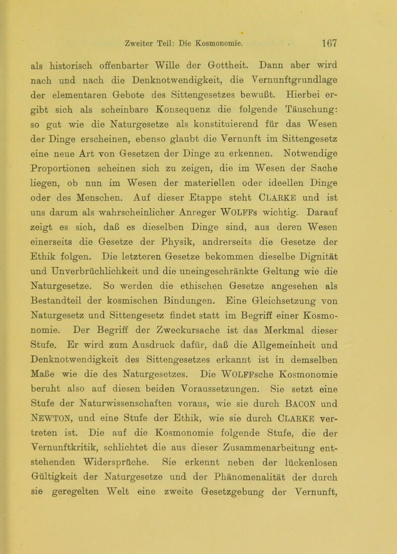 als historisch offenbarter Wille der Gottheit. Dann aber wird nach und nach die Denknotwendigkeit, die Vernunftgrundlage der elementaren Gebote des Sittengesetzes bewußt. Hierbei er- gibt sich als scheinbare Konsequenz die folgende Täuschung: so gut wie die Naturgesetze als konstituierend für das Wesen der Dinge erscheinen, ebenso glaubt die Vernunft im Sittengesetz eine neue Art von Gesetzen der Dinge zu erkennen. Notwendige Proportionen scheinen sich zu zeigen, die im Wesen der Sache liegen, ob nun im Wesen der materiellen oder ideellen Dinge oder des Menschen. Auf dieser Etappe steht CLARKE und ist uns darum als wahrscheinlicher Anreger WOLPFs wichtig. Darauf zeigt es sich, daß es dieselben Dinge sind, aus deren Wesen einerseits die Gesetze der Physik, andrerseits die Gesetze der Ethik folgen. Die letzteren Gesetze bekommen dieselbe Dignität und Unverbrüchlichkeit und die uneingeschränkte Geltung wie die Naturgesetze. So werden die ethischen Gesetze angesehen als Bestandteil der kosmischen Bindungen. Eine Gleichsetzung von Naturgesetz und Sittengesetz findet statt im Begriff einer Kosmo- nomie. Der Begriff der Zweckursache ist das Merkmal dieser Stufe. Er wird zum Ausdruck dafür, daß die Allgemeinheit und Denknotwendigkeit des Sittengesetzes erkannt ist in demselben Maße wie die des Naturgesetzes. Die WOLPPsche Kosmonomie beruht also auf diesen beiden Voraussetzungen. Sie setzt eine Stufe der Naturwissenschaften voraus, wie sie durch BACON und Newton, und eine Stufe der Ethik, wie sie durch CLARKE ver- treten ist. Die auf die Kosmonomie folgende Stufe, die der Vernunftkritik, schlichtet die aus dieser Zusammenarbeitung ent- stehenden Widersprüche. Sie erkennt neben der lückenlosen Gültigkeit der Naturgesetze und der Phänomenalität der durch sie geregelten Welt eine zweite Gesetzgebung der Vernunft,