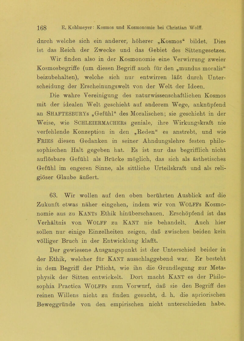 durch welche sich ein anderer, höherer „Kosmos“ bildet. Dies ist das Reich der Zwecke und das Gebiet des Sittengesetzes. Wir finden also in der Kosmonomie eine Verwirrung zweier Kosmosbegriffe (um diesen Begriff auch für den „mundus moralis“ beizubehalten), welche sich nur entwirren läßt durch Unter- scheidung der Erscheinungswelt von der Welt der Ideen. Die wahre Vereinigung des naturwissenschaftlichen Kosmos mit der idealen Welt geschieht auf anderem Wege, anknüpfend an ShafTESBUEYs „Gefühl“ des Moralischen; sie geschieht in der Weise, wie SCHLEIERMACHEEs geniale, ihre Wirkungskraft nie verfehlende Konzeption in den „Reden“ es anstrebt, und wie Fries diesen Gedanken in seiner Ahndungslehre festen philo- sophischen Halt gegeben hat. Es ist nur das begrifflich nicht auflösbare Gefühl als Brücke möglich, das sich als ästhetisches Gefühl im engeren Sinne, als sittliche Urteilskraft und als reli- giöser Glaube äußert. 63. Wir wollen auf den oben berührten Ausblick auf die Zukunft etwas näher eingehen, indem wir von WOLPFs Kosmo- nomie aus zu Kants Ethik hinüberschauen. Erschöpfend ist das Verhältnis von WOLFF zu KANT nie behandelt. Auch liier sollen nur einige Einzelheiten zeigen, daß zwischen beiden kein völliger Bruch in der Entwicklung klafft. Der gewiesene Ausgangspunkt ist der Unterschied beider in der Ethik, welcher für KANT ausschlaggebend war. Er besteht in dem Begriff der Pflicht, wie ihn die Grundlegung zur Meta- physik der Sitten entwickelt. Dort macht KANT es der Philo- sophia Practica WOLFPs zum Vorwurf, daß sie den Begriff des reinen Willens nicht zu finden gesucht, d. h. die apriorischen Beweggründe von den empirischen nicht unterschieden habe.