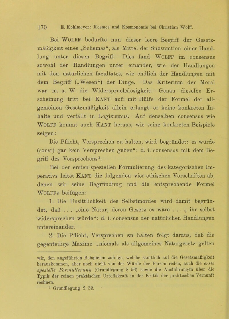 Bei WOLFP bedurfte nun dieser leere Begriff der Gesetz- mäßigkeit eines „Sckemas“, als Mittel der Subsumtion einer Hand- lung unter diesen Begriff. Dies fand WOLPP im consensus sowohl der Handlungen unter einander, wie der Handlungen mit den natürlichen facultates, wie endlich der Handlungen mit dem Begriff („Wesen“) der Dinge. Das Kriterium der Moral war m. a. W. die Widerspruchslosigkeit. Genau dieselbe Er- scheinung tritt bei KANT auf: mit Hülfe der Formel der all- gemeinen Gesetzmäßigkeit allein erlangt er keine konkreten In- halte und verfällt in Logizismus. Auf denselben consensus wie WOLPP kommt auch KANT heraus, wie seine konkreten Beispiele zeigen: Die Pflicht, Versprechen zu halten, wird begründet; es würde (sonst) gar kein Versprechen geben“: d. i. consensus mit dem Be- griff des Versprechens^. Bei der ersten speziellen Formulierung des kategorischen Im- perativs leitet Kant die folgenden vier ethischen Vorschriften ab, denen wir seine Begründung und die entsprechende Formel WOLFFs beifügen; 1. Die Unsittlichkeit des Selbstmordes wird damit begrün- det, daß . . . „eine Natur, deren Gesetz es wäre . . . ., ihr selbst widersprechen würde“: d. i. consensus der natürlichen Handlungen untereinander. 2. Die Pflicht, Versprechen zu halten folgt daraus, daß die gegenteilige Maxime „niemals als allgemeines Naturgesetz gelten wir, den angeführten Beispielen zufolge, welche sämtlich auf die Gesetzmäßigkeit herauskommen, aber noch nicht von der Würde der Person reden, auch die erste spezielle Formulierung (Grundlegung S. 56) sowie die Ausführungen über die Typik der reinen praktischen Urteilskraft in der Kritik der praktischen Vernunft rechnen. ‘ Grundlegung S. 32.