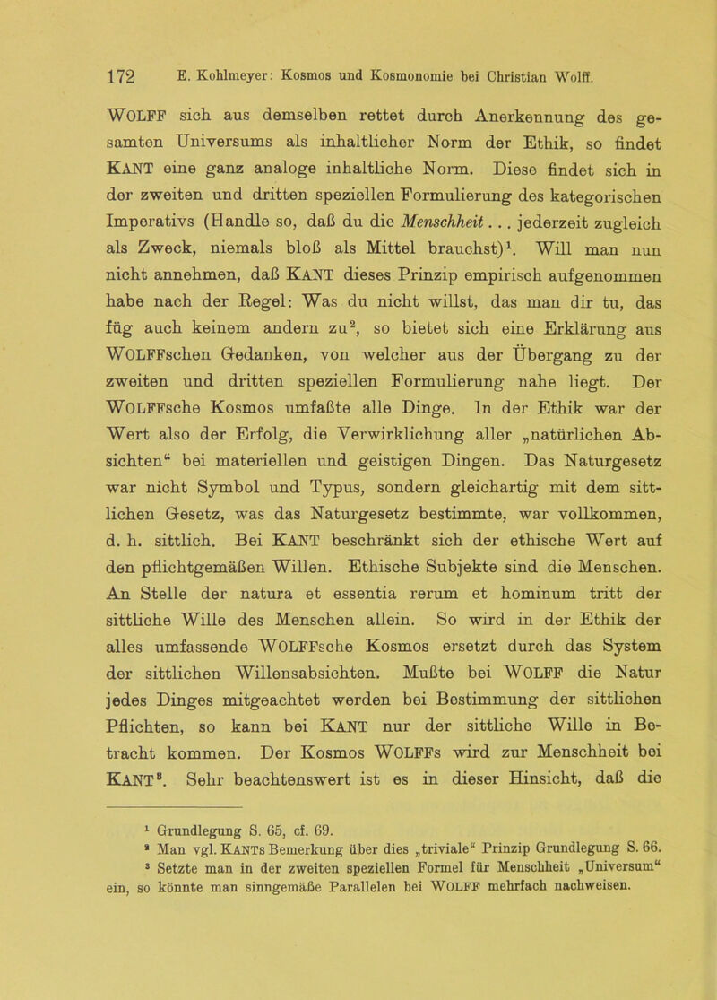 WOLFF sich aus demselben rettet durch Anerkennung des ge- samten Universums als inhaltlicher Norm der Ethik, so findet Kant eine ganz analoge inhaltliche Norm. Diese findet sich in der zweiten und dritten speziellen Formulierung des kategorischen Imperativs (Handle so, daß du die Menschheit... jederzeit zugleich als Zweck, niemals bloß als Mittel brauchst)^. Will man nun nicht annehmen, daß KANT dieses Prinzip empirisch aufgenommen habe nach der Regel: Was du nicht willst, das man dir tu, das füg auch keinem andern zu^, so bietet sich eine Erkläi'ung aus WOLFFschen Gredanken, von welcher aus der Übergang zu der zweiten und dritten speziellen Formulierung nahe liegt. Der WOLFFsche Kosmos umfaßte alle Dinge, ln der Ethik war der Wert also der Erfolg, die Verwirklichung aller „natürlichen Ab- sichten“ bei materiellen und geistigen Dingen. Das Naturgesetz war nicht Symbol und Typus, sondern gleichartig mit dem sitt- lichen Gresetz, was das Naturgesetz bestimmte, war vollkommen, d. h. sittlich. Bei KANT beschränkt sich der ethische Wert auf den pflichtgemäßen Willen. Ethische Subjekte sind die Menschen. An Stelle der natura et essentia rerum et hominum tritt der sittliche Wille des Menschen allein. So wird in der Ethik der alles umfassende WOLFFsche Kosmos ersetzt durch das System der sittlichen Willensabsichten. Mußte bei WOLFF die Natur jedes Dinges mitgeachtet werden bei Bestimmung der sittlichen Pflichten, so kann bei KANT nur der sittliche Wille in Be- tracht kommen. Der Kosmos WOLFFs wird zur Menschheit bei Kant“. Sehr beachtenswert ist es in dieser Hinsicht, daß die ^ Grundlegung S. 65, cf. 69. * Man vgl. Kants Bemerkung über dies „triviale“ Prinzip Grundlegung S. 66. ’ Setzte man in der zweiten speziellen Formel für Menschheit „Universum“ ein, so könnte man sinngemäße Parallelen bei WOLFF mehrfach nachweisen.