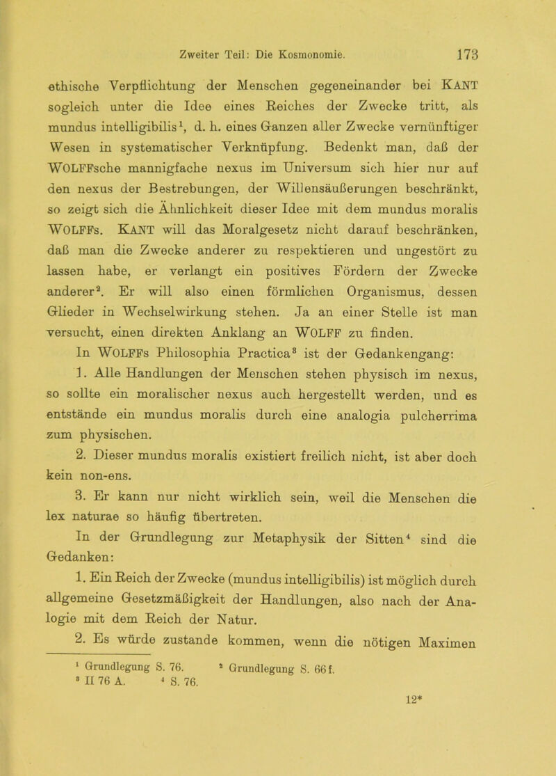 ethische Verpflichtung der Menschen gegeneinander bei KANT sogleich unter die Idee eines Reiches der Zwecke tritt, als mundus intelligibilis S d. h. eines Ganzen aller Zwecke vernünftiger Wesen in systematischer Verknüpfung. Bedenkt man, daß der WOLFFsche mannigfache nexus im Universum sich hier nur auf den nexus der Bestrebungen, der Willensäußerungen beschränkt, so zeigt sich die Ähnlichkeit dieser Idee mit dem mundus moralis WOLFFs, Kant will das Moralgesetz nicht darauf beschränken, daß man die Zwecke anderer zu respektieren und ungestört zu lassen habe, er verlangt ein positives Fördern der Zwecke anderer^. Er will also einen förmlichen Organismus, dessen Glieder in Wechselwirkung stehen. Ja an einer Stelle ist man versucht, einen direkten Anklang an WOLFF zu finden. ln WOLFFs Philosophia Practica® ist der Gedankengang: 1. Alle Handlungen der Menschen stehen physisch im nexus, so sollte ein moralischer nexus auch hergestellt werden, und es entstände ein mundus moralis durch eine analogia pulcherrima zum physischen. 2. Dieser mundus moralis existiert freilich nicht, ist aber doch kein non-ens. 3. Er kann nur nicht wirklich sein, weil die Menschen die lex naturae so häufig übertreten. In der Grundlegung zur Metaphysik der Sitten* sind die Gedanken: 1. Ein Reich der Zwecke (mundus intelligibilis) ist möglich durch allgemeine Gesetzmäßigkeit der Handlungen, also nach der Ana- logie mit dem Reich der Natur. 2. Es würde zustande kommen, wenn die nötigen Maximen ‘ Grundlegung S. 76. * Grundlegung S. 66 f. » II 76 A. ^ S. 76. 12*