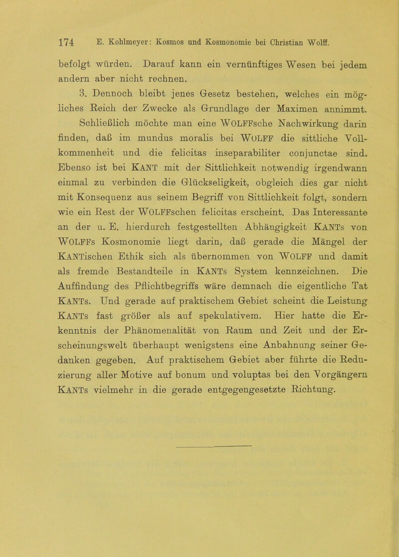 befolgt würden. Darauf kann ein vernünftiges Wesen bei jedem andern aber nicht rechnen, 3. Dennoch bleibt jenes Gesetz bestehen, welches ein mög- liches Reich der Zwecke als Grundlage der Maximen annimmt. Schließlich möchte man eine WOLFFsche Nachwirkung darin finden, daß im mundus moralis bei WüLFF die sittliche Voll- kommenheit und die felicitas inseparabiliter conjunctae sind. Ebenso ist bei KAKT mit der Sittlichkeit notwendig irgendwann einmal zu verbinden die Glückseligkeit, obgleich dies gar nicht mit Konsequenz aus seinem Begriff von Sittlichkeit folgt, sondern wie ein Rest der WOLFFschen felicitas erscheint. Das Interessante an der u. E. hierdurch festgestellten Abhängigkeit KANTs von WOLFFs Kosmonomie liegt darin, daß gerade die Mängel der KANTischen Ethik sich als übernommen von WOLFF und damit als fremde Bestandteile in KanTs System kennzeichnen. Die Auffindung des Pflichtbegriffs wäre demnach die eigentliche Tat Kants. Und gerade auf praktischem Gebiet scheint die Leistung Kants fast größer als auf spekulativem. Hier hatte die Er- kenntnis der Phänomenalität von Raum und Zeit und der Er- scheinungswelt überhaupt wenigstens eine Anbahnung seiner Ge- danken gegeben. Auf praktischem Gebiet aber führte die Redu- zierung aller Motive auf bonum und voluptas bei den Vorgängern Kants vielmehr in die gerade entgegengesetzte Richtung.