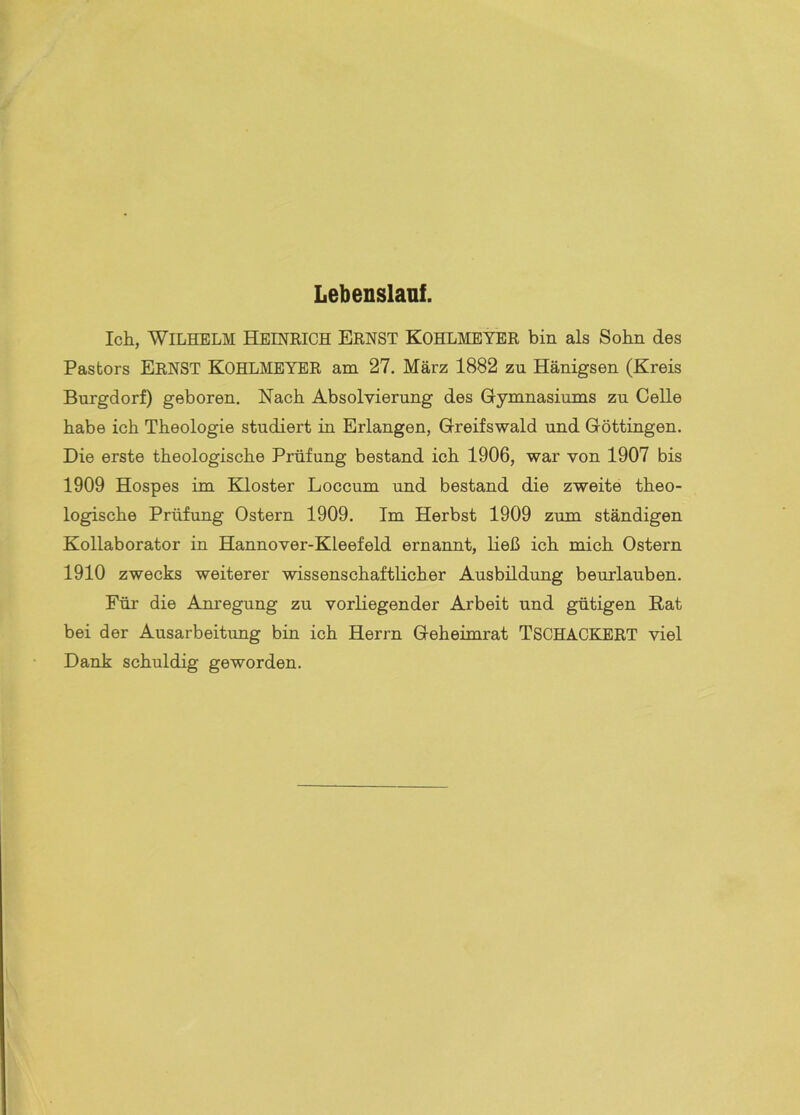Lebenslauf. Ich, Wilhelm Heiniiich Ernst Kohlmeyer bin als Sohn des Pastors Ernst Kohlmeyer am 27. März 1882 zu Hänigsen (Kreis Burgdorf) geboren. Nach Absolvierung des Gymnasiums zu Celle habe ich Theologie studiert in Erlangen, Greifswald und Göttingen. Die erste theologische Prüfung bestand ich 1906, war von 1907 bis 1909 Hospes im Kloster Loccum und bestand die zweite theo- logische Prüfung Ostern 1909. Im Herbst 1909 zum ständigen Kollaborator in Hannover-Kleefeld ernannt, ließ ich mich Ostern 1910 zwecks weiterer wissenschaftlicher Ausbildung beurlauben. Für die Anregung zu vorliegender Arbeit und gütigen Rat bei der Ausarbeitung bin ich Herrn Geheimrat TSCHACKERT viel Dank schuldig geworden.