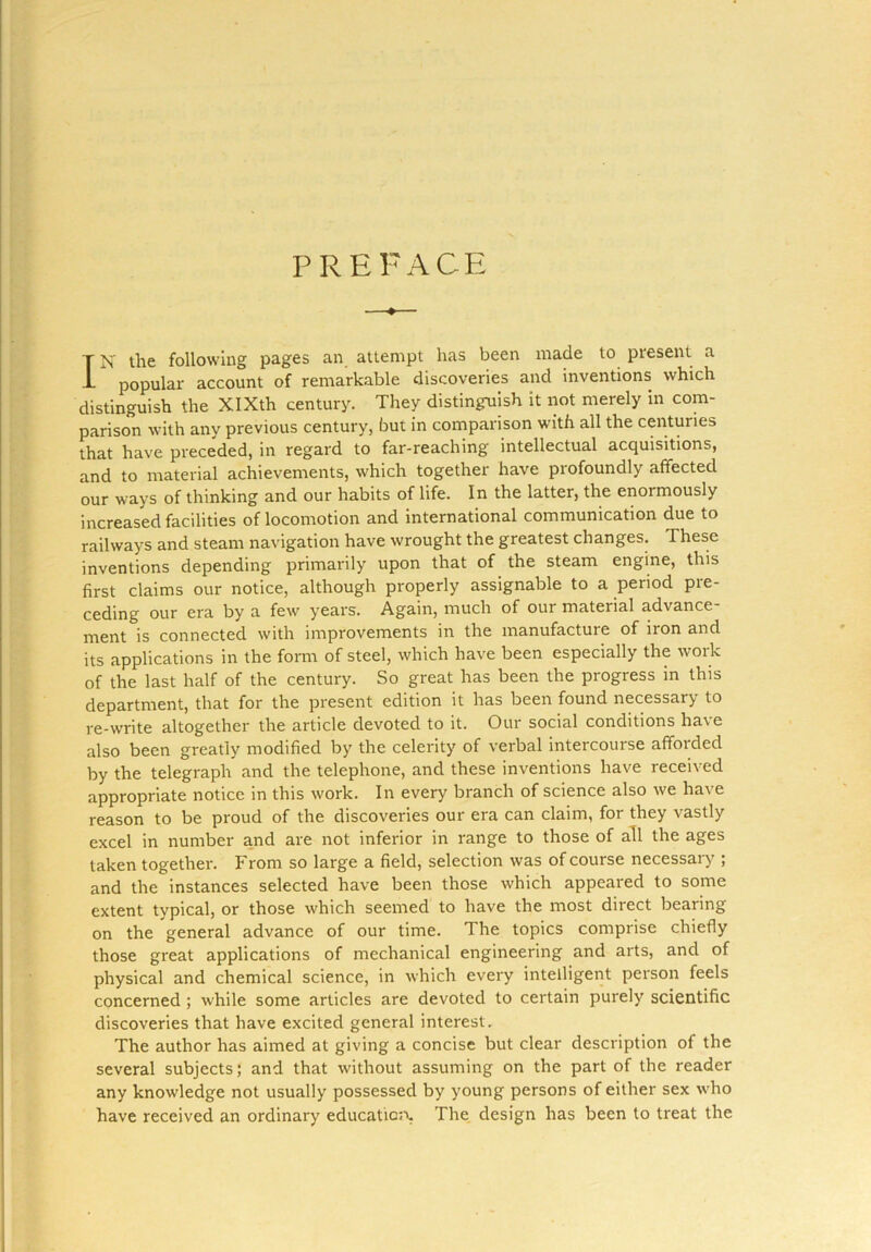 PREFACE T N the following pages an attempt has been made to present a L popular account of remarkable discoveries and inventions which distinguish the XIXth century. They distinguish it not merely in com- parison with any previous century, but in comparison with all the centuries that have preceded, in regard to far-reaching intellectual acquisitions, and to material achievements, which together have profoundly affected our ways of thinking and our habits of life. In the latter, the enoimously increased facilities of locomotion and international communication due to railways and steam navigation have wrought the greatest changes. These inventions depending primarily upon that of the steam engine, this first claims our notice, although properly assignable to a period pre- ceding our era by a few years. Again, much of our material advance ment is connected with improvements in the manufacture of iron and its applications in the form of steel, which have been especially the woik of the last half of the century. So great has been the progress in this department, that for the present edition it has been found necessary to re-write altogether the article devoted to it. Our social conditions have also been greatly modified by the celerity of verbal intercourse afforded by the telegraph and the telephone, and these inventions have received appropriate notice in this work. In every branch of science also we have reason to be proud of the discoveries our era can claim, for they vastly excel in number and are not inferior in range to those of all the ages taken together. From so large a field, selection was of course necessary ; and the instances selected have been those which appeared to some extent typical, or those which seemed to have the most direct bearing on the general advance of our time. The topics comprise chiefly those great applications of mechanical engineering and arts, and of physical and chemical science, in which every intelligent person feels concerned ; while some articles are devoted to certain purely scientific discoveries that have excited general interest. The author has aimed at giving a concise but clear description of the several subjects; and that without assuming on the part of the reader any knowledge not usually possessed by young persons of either sex who have received an ordinary education, The design has been to treat the