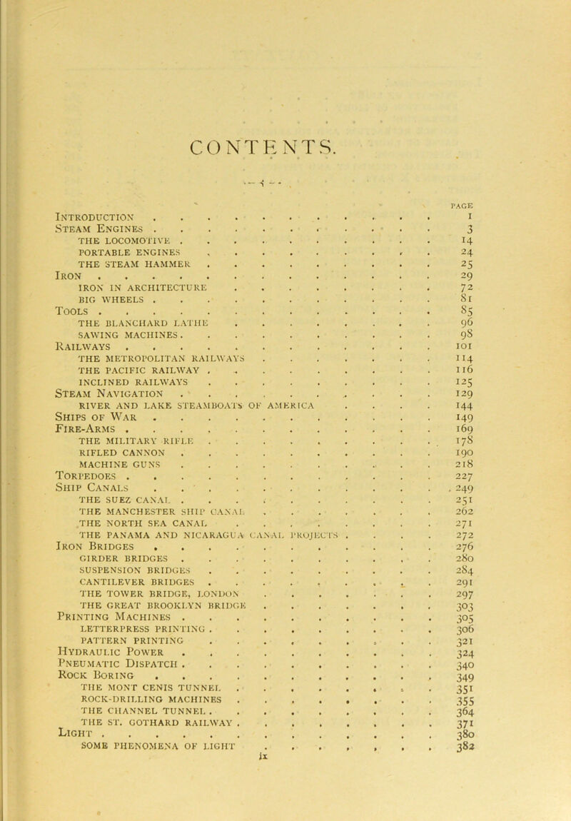 CONTENTS s -* Introduction Steam Engines . THE LOCOMOTIVE . PORTABLE ENGINES THE STEAM HAMMER Iron .... IRON IN ARCHITECTURE BIG WHEELS . Tools .... THE BLANCHARD LATHE SAWING MACHINES . Railways THE METROPOLITAN RAILWA THE PACIFIC RAILWAY INCLINED RAILWAYS Steam Navigation RIVER AND LAKE STEAMBOA' Ships of War Fire-Arms . THE MILITARY RIFLE RIFLED CANNON MACHINE GUNS Torpedoes . Ship Canals THE SUEZ CANAL . THE MANCHESTER SHIP CAN THE NORTH SEA CANAL THE PANAMA AND NICARAGU Iron Bridges GIRDER BRIDGES . SUSPENSION BRIDGES CANTILEVER BRIDGES THE TOWER BRIDGE, LONDO THE GREAT BROOKLYN BR1D Printing Machines . LETTERPRESS PRINTING . PATTERN PRINTING Hydraulic Power Pneumatic Dispatch . Rock Boring THE MONT CENTS TUNNEL ROCK-DRII.LING MACHINES THE CHANNEL TUNNEL. THE ST. GOTHARD RAILWAY Light SOME PHENOMENA OF LIGHT OF AMK RICA \ CA SAL •ROJ1 CIS IX PAGE I 3 H 24 25 29 72 Si 85 96 98 ioi 114 116 125 129 144 149 169 178 190 218 22 7 • 249 251 262 271 272 276 280 2S4 291 297 303 305 306 321 324 340 349 351 355 364 37i 380 383