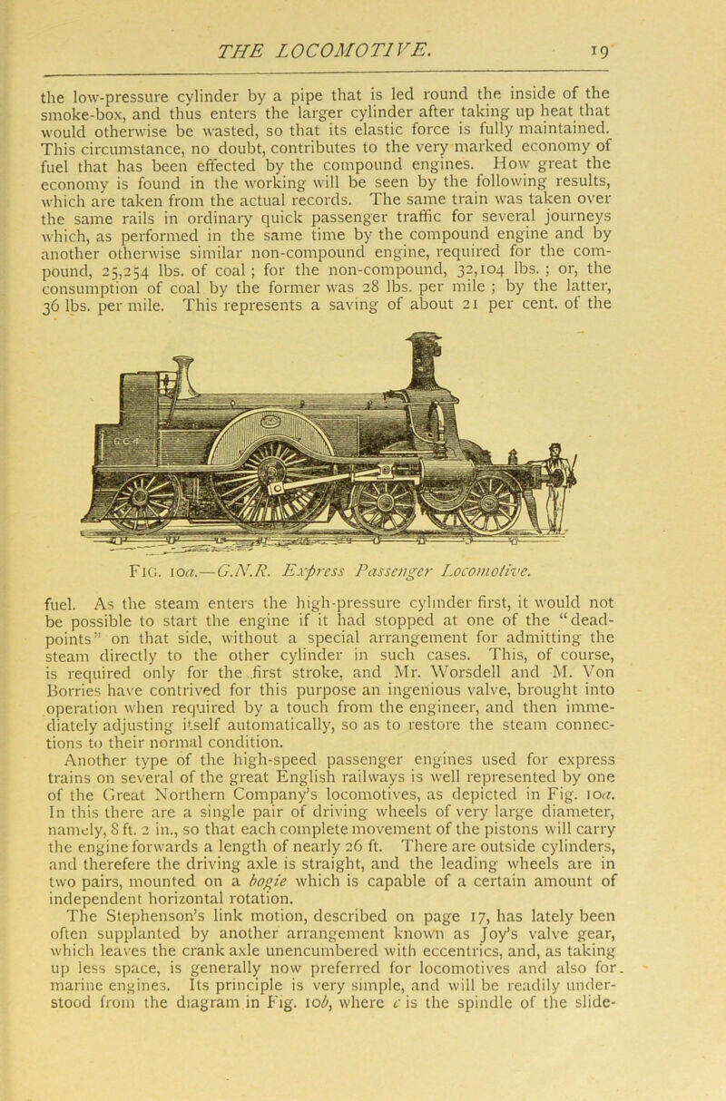 the low-pressure cylinder by a pipe that is led round the inside of the smoke-box, and thus enters the larger cylinder after taking up heat that would otherwise be wasted, so that its elastic force is fully maintained. This circumstance, no doubt, contributes to the very marked economy of fuel that has been effected by the compound engines. How great the economy is found in the working will be seen by the following results, which are taken from the actual records. The same train was taken over the same rails in ordinary quick passenger traffic for several journeys which, as performed in the same time by the compound engine and by another otherwise similar non-compouncl engine, required for the com- pound, 25,254 lbs. of coal; for the non-compound, 32,104 lbs. ; or, the consumption of coal by the former was 28 lbs. per mile ; by the latter, 36 lbs. per mile. This represents a saving of about 21 per cent, of the Fig. 10a.—G.IV.R. Express Passenger Locomotive. fuel. As the steam enters the high-pressure cylinder first, it would not be possible to start the engine if it had stopped at one of the “dead- points” on that side, without a special arrangement for admitting the steam directly to the other cylinder in such cases. This, of course, is required only for the .first stroke, and Mr. Worsdell and M. Von Borries have contrived for this purpose an ingenious valve, brought into operation when required by a touch from the engineer, and then imme- diately adjusting itself automatically, so as to restore the steam connec- tions to their normal condition. Another type of the high-speed passenger engines used for express trains on several of the great English railways is well represented by one of the Great Northern Company’s locomotives, as depicted in Fig. iocr. In this there are a single pair of driving wheels of very large diameter, namely, 8 ft. 2 in., so that each complete movement of the pistons will carry the engine forwards a length of nearly 26 ft. There are outside cylinders, and therefere the driving axle is straight, and the leading wheels are in two pairs, mounted on a bogie which is capable of a certain amount of independent horizontal rotation. The Stephenson’s link motion, described on page 17, has lately been often supplanted by another arrangement known as Joy’s valve gear, which leaves the crank axle unencumbered with eccentrics, and, as taking up less space, is generally now preferred for locomotives and also for marine engines. Its principle is very simple, and will be readily under- stood from the diagram in Fig. io£, where c is the spindle of the slide-