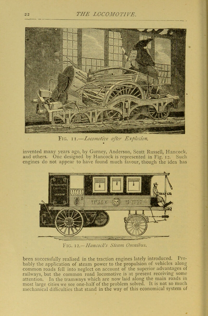 Fig. ii.—Locomotive after Erf lesion. invented many years ago, by Gurney, Anderson, Scott Russell, Hancock, and others. One designed by Hancock is represented in Fig. 12. Such engines do not appear to have found much favour, though the idea has Fig. 12.— Hancock's Steam Omnibus. been successfully realized in the traction engines lately introduced. Pro- bably the application of steam power to the propulsion of vehicles along common roads fell into neglect on account of the superior advantages of railways, but the common road locomotive is at present receiving some attention. In the tramways which are now laid along the main roads in most large cities we see one-half of the problem solved. It is not so much mechanical difficulties that stand in the way of this economical system of