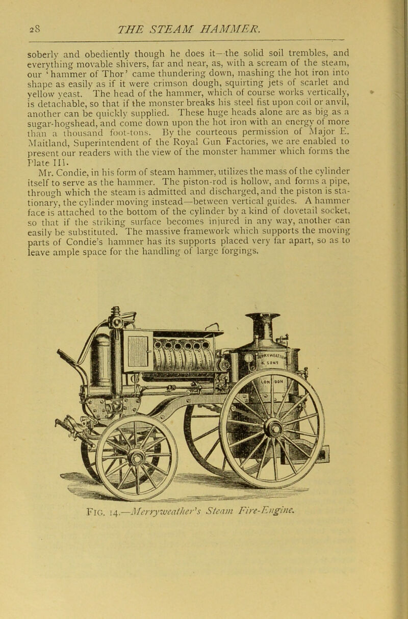 soberly and obediently though he does it— the solid soil trembles, and everything movable shivers, far and near, as, with a scream of the steam, our ‘hammer of Thor’ came thundering down, mashing the hot iron into shape as easily as if it were crimson dough, squirting jets of scarlet and yellow veast. ' The head of the hammer, which of course works vertically, is detachable, so that if the monster breaks his steel fist upon coil or anvil, another can be quickly supplied. These huge heads alone arc as big as a sugar-hogshead, and come down upon the hot iron with an energy of more than a thousand foot-tons. By the courteous permission of .Major E. Maitland, Superintendent of the Royal Gun Factories, we are enabled to present our readers with the view of the monster hammer which forms the Plate III. Mr. Condie, in his form of steam hammer, utilizes the mass of the cylinder itself to serve as the hammer. The piston-rod is hollow, and forms a pipe, through which the steam is admitted and discharged, and the piston is sta- tionary, the cylinder moving instead—between vertical guides. A hammer face is attached to the bottom of the cylinder by a kind of dovetail socket, so that if the striking surface becomes injured in any way, another can easily be substituted. The massive framework which supports the moving parts of Condie’s hammer has its supports placed very far apart, so as to leave ample space for the handling of large lorgings.