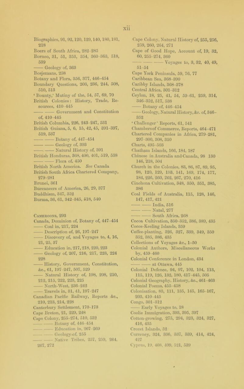 XU Biographies, 91, 92,120,129,140,180,181, 218 Boers of South Africa, 282-285 Borneo, 31, 51, 353, 354, 300-363, 518, 539 Geology of, 363 Bosjemans, 258 Botany and Flora, 350, 377, 440-454 Boundary Questions, 203, 230, 244, 508, 510, 513 ‘ Bounty,’ Mutiny of the, 54, 57, 69, 70 British Colonies: History, Trade, Re- sources, 410-445 Government and Constitution of, 410-445 British Columbia, 226, 243-247, 531 British Guiana, 5, 6, 15,42,45, 391-397, 519, 537 Botany of, 447-454 Geology of, 393 . Natural History of, 391 British Honduras, 308, 400, 401, 519, 538 Flora of, 450 British North America. See Canada British South Africa Chartered Company, 279-281 Brunei, 361 Buccaneers of America, 26, 29, 377 Buddhism, 347, 352 Burma, 36, 61, 342-345, 618, 540 Cameroons, 293 Canada, Dominion of. Botany of, 447-454 Coal in, 217, 224 Description of, 20, 197-247 Discovery of, and Voyages to, 4, 10, 21, 25, 37 Education in, 217, 218, 220, 223 Geology of, 207, 216, 217, 223, 224 228 History, Government, Constitution, &c., 01, 197-247, 507, 529 Natural History of, 198, 208, 210, 212, 215, 222, 223, 225 North-West, 236-242 Travels in, 31, 41, 197-247 Canadian Pacific Railway, Reports &c., 210, 213, 214, 228 Canterbury Settlement, 170-173 Capo Breton, 21, 229, 248 Cape Colony, 255-274, 510, 532 Botany of, 440-454 Education in, 207-209 Geology .of, 255 Native Tribes, 257, 259, 204. Cape Colony, Natural Ilistor}’ of, 255, 256, 2.79, 200, 204, 271 Cai:>e of Good Hope, Account of, 19, 32, 60, 255-274, 300 Voyages to, 3, 32, 40, 49, 51-54 Cape York Peninsula, 59, 70, 77 Caribbean Sea, 308-390 Caribby Islands, 308-378 Central Africa, 301-312 Ceylon, 18, 25, 41, 54, 59-01, 259, 314, 346-352, 517, 538 Botany of, 440-454 Geology, Natural History, &c. of, 346- 352 ‘ Challenger’ Reports, 01, 541 Chambers of Commerce, Reports, 464-471 Chartered Companies in Africa, 279-281, 297-300, 308, 310 Charts, 495-503 Chatham Islands, 160, 184, 187 Chinese in Australia and Canada, 98 130 140, 218, 504 Church in the Colonies, 83, 80, 87, 89, 95, 98, 120, 129, 133, 141, 109, 174, 177, 184, 220, 200, 202, 267, 270, 410 Cinchona Cultivation, 348, 350, 351, 385, 386 Coal Fields of Australia, 115, 128, 146, 147, 417, 421 India, 516 —— Natal, 277 South Africa, 208 Cocoa Cultivation, 350-352, 380, 389, 435 Cocos-Keeling Islands, 359 Coffee-planting, 326, 327, 339, 349, 350 352, 385, 386, 435 Collections of Voyages &c., 1-50 Colonial Authors, Miscellaneoxis Works by, 459-400 Colonial Conference in London, 434 at Ottawa, 445 Colonial Defence, 94, 97, 102, 104, 113, 115, 119, 120, 132, 180, 417-445, 505 Colonial Geograph}, History, &c., 461-403 Colonial Poems, 455-458 Colonisation, 83, 111, 135, 145, 165-167, 203, 410-445 Congo, 301-312 Early Voyages to, 18 Coolie Immigi’ation, 393, 395, 397 Cotton-growing, 275, 294, 323, 324, 327, 416, 435 Crozet Islands, 52 Currency, 324, 336, 337, 339, 414, 424, 427